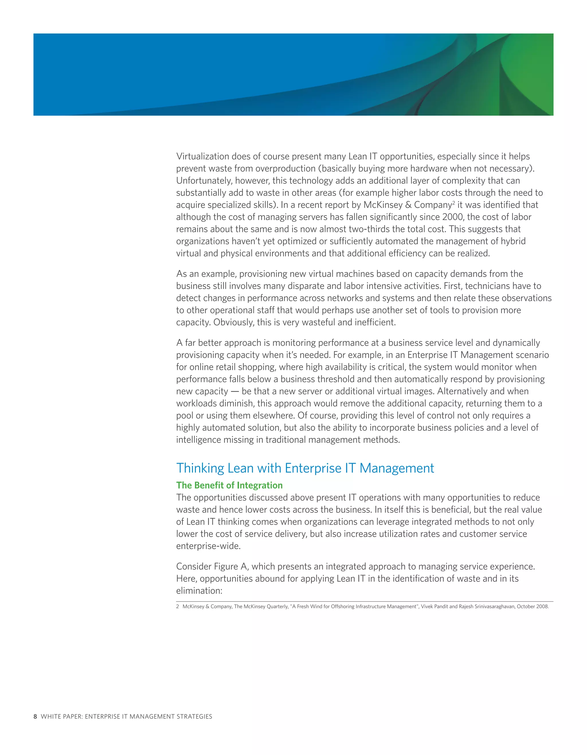 Virtualization does of course present many Lean IT opportunities, especially since it helps
                                       prevent waste from overproduction (basically buying more hardware when not necessary).
                                       Unfortunately, however, this technology adds an additional layer of complexity that can
                                       substantially add to waste in other areas (for example higher labor costs through the need to
                                       acquire specialized skills). In a recent report by McKinsey & Company2 it was identified that
                                       although the cost of managing servers has fallen significantly since 2000, the cost of labor
                                       remains about the same and is now almost two-thirds the total cost. This suggests that
                                       organizations haven’t yet optimized or sufficiently automated the management of hybrid
                                       virtual and physical environments and that additional efficiency can be realized.

                                       As an example, provisioning new virtual machines based on capacity demands from the
                                       business still involves many disparate and labor intensive activities. First, technicians have to
                                       detect changes in performance across networks and systems and then relate these observations
                                       to other operational staff that would perhaps use another set of tools to provision more
                                       capacity. Obviously, this is very wasteful and inefficient.

                                       A far better approach is monitoring performance at a business service level and dynamically
                                       provisioning capacity when it’s needed. For example, in an Enterprise IT Management scenario
                                       for online retail shopping, where high availability is critical, the system would monitor when
                                       performance falls below a business threshold and then automatically respond by provisioning
                                       new capacity — be that a new server or additional virtual images. Alternatively and when
                                       workloads diminish, this approach would remove the additional capacity, returning them to a
                                       pool or using them elsewhere. Of course, providing this level of control not only requires a
                                       highly automated solution, but also the ability to incorporate business policies and a level of
                                       intelligence missing in traditional management methods.


                                       Thinking Lean with Enterprise IT Management
                                       The Benefit of Integration
                                       The opportunities discussed above present IT operations with many opportunities to reduce
                                       waste and hence lower costs across the business. In itself this is beneficial, but the real value
                                       of Lean IT thinking comes when organizations can leverage integrated methods to not only
                                       lower the cost of service delivery, but also increase utilization rates and customer service
                                       enterprise-wide.

                                       Consider Figure A, which presents an integrated approach to managing service experience.
                                       Here, opportunities abound for applying Lean IT in the identification of waste and in its
                                       elimination:
                                       2 McKinsey & Company, The McKinsey Quarterly, "A Fresh Wind for Offshoring Infrastructure Management", Vivek Pandit and Rajesh Srinivasaraghavan, October 2008.




8 WHITE PAPER: ENTERPRISE IT MANAGEMENT STRATEGIES
 