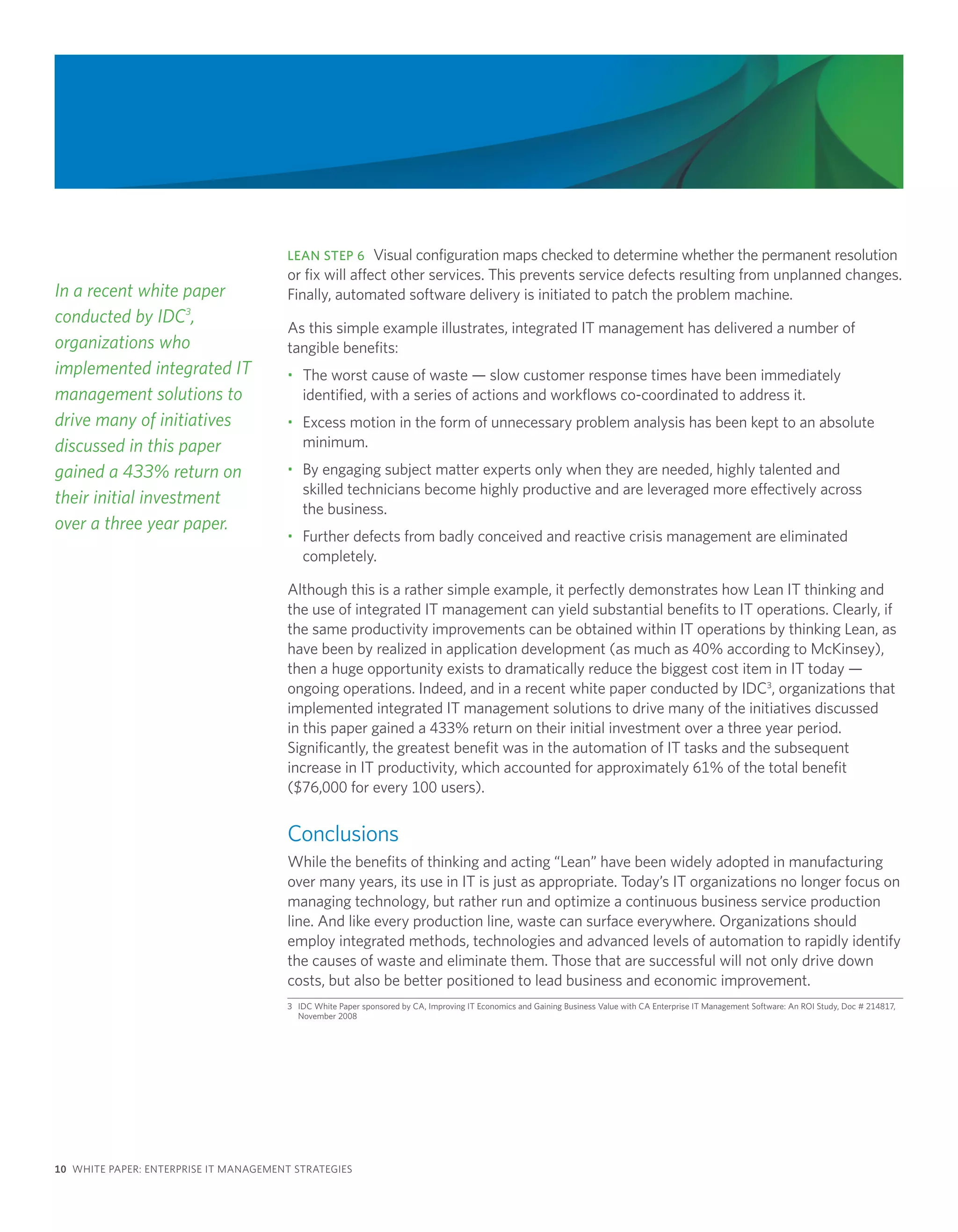 LEAN STEP 6 Visual configuration maps checked to determine whether the permanent resolution
                                       or fix will affect other services. This prevents service defects resulting from unplanned changes.
In a recent white paper                Finally, automated software delivery is initiated to patch the problem machine.
conducted by IDC3,
                                       As this simple example illustrates, integrated IT management has delivered a number of
organizations who                      tangible benefits:
implemented integrated IT              • The worst cause of waste — slow customer response times have been immediately
management solutions to                  identified, with a series of actions and workflows co-coordinated to address it.
drive many of initiatives              • Excess motion in the form of unnecessary problem analysis has been kept to an absolute
discussed in this paper                  minimum.
gained a 433% return on                • By engaging subject matter experts only when they are needed, highly talented and
                                         skilled technicians become highly productive and are leveraged more effectively across
their initial investment
                                         the business.
over a three year paper.
                                       • Further defects from badly conceived and reactive crisis management are eliminated
                                         completely.

                                       Although this is a rather simple example, it perfectly demonstrates how Lean IT thinking and
                                       the use of integrated IT management can yield substantial benefits to IT operations. Clearly, if
                                       the same productivity improvements can be obtained within IT operations by thinking Lean, as
                                       have been by realized in application development (as much as 40% according to McKinsey),
                                       then a huge opportunity exists to dramatically reduce the biggest cost item in IT today —
                                       ongoing operations. Indeed, and in a recent white paper conducted by IDC3, organizations that
                                       implemented integrated IT management solutions to drive many of the initiatives discussed
                                       in this paper gained a 433% return on their initial investment over a three year period.
                                       Significantly, the greatest benefit was in the automation of IT tasks and the subsequent
                                       increase in IT productivity, which accounted for approximately 61% of the total benefit
                                       ($76,000 for every 100 users).


                                       Conclusions
                                       While the benefits of thinking and acting “Lean” have been widely adopted in manufacturing
                                       over many years, its use in IT is just as appropriate. Today’s IT organizations no longer focus on
                                       managing technology, but rather run and optimize a continuous business service production
                                       line. And like every production line, waste can surface everywhere. Organizations should
                                       employ integrated methods, technologies and advanced levels of automation to rapidly identify
                                       the causes of waste and eliminate them. Those that are successful will not only drive down
                                       costs, but also be better positioned to lead business and economic improvement.
                                       3 IDC White Paper sponsored by CA, Improving IT Economics and Gaining Business Value with CA Enterprise IT Management Software: An ROI Study, Doc # 214817,
                                         November 2008




10 WHITE PAPER: ENTERPRISE IT MANAGEMENT STRATEGIES
 