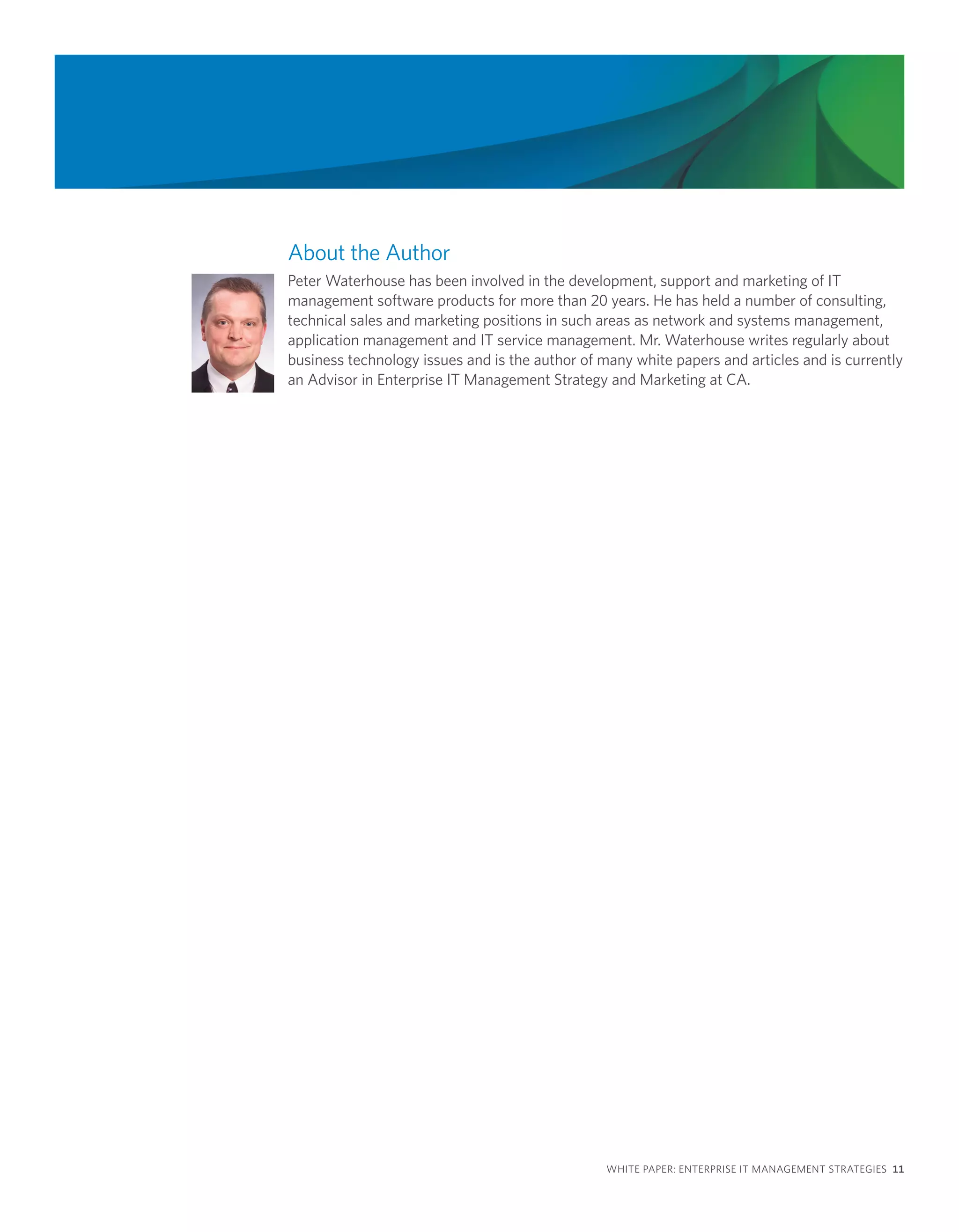About the Author
Peter Waterhouse has been involved in the development, support and marketing of IT
management software products for more than 20 years. He has held a number of consulting,
technical sales and marketing positions in such areas as network and systems management,
application management and IT service management. Mr. Waterhouse writes regularly about
business technology issues and is the author of many white papers and articles and is currently
an Advisor in Enterprise IT Management Strategy and Marketing at CA.




                                                 WHITE PAPER: ENTERPRISE IT MANAGEMENT STRATEGIES 11
 