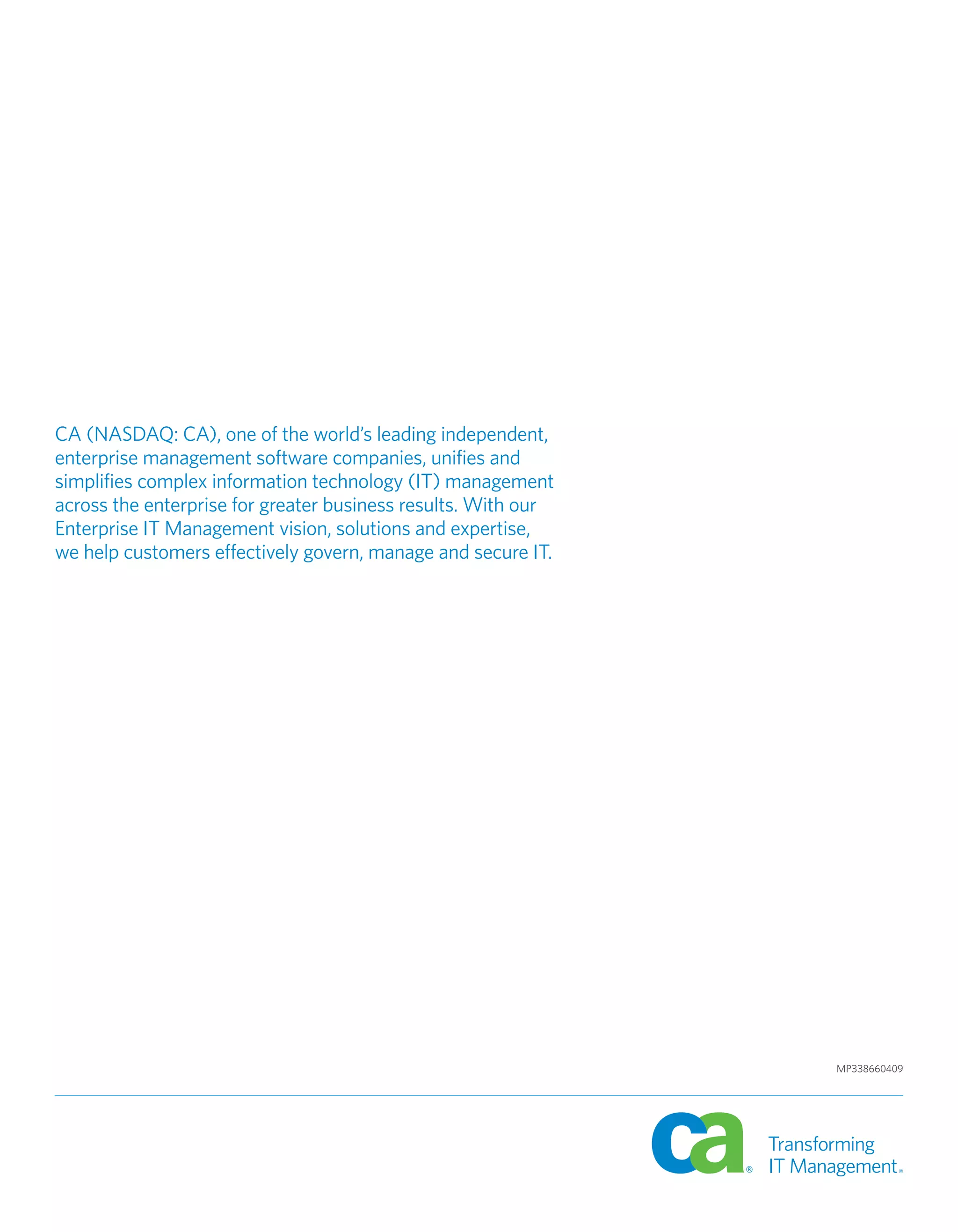 CA (NASDAQ: CA), one of the world’s leading independent,
enterprise management software companies, unifies and
simplifies complex information technology (IT) management
across the enterprise for greater business results. With our
Enterprise IT Management vision, solutions and expertise,
we help customers effectively govern, manage and secure IT.




                                                               MP338660409
 