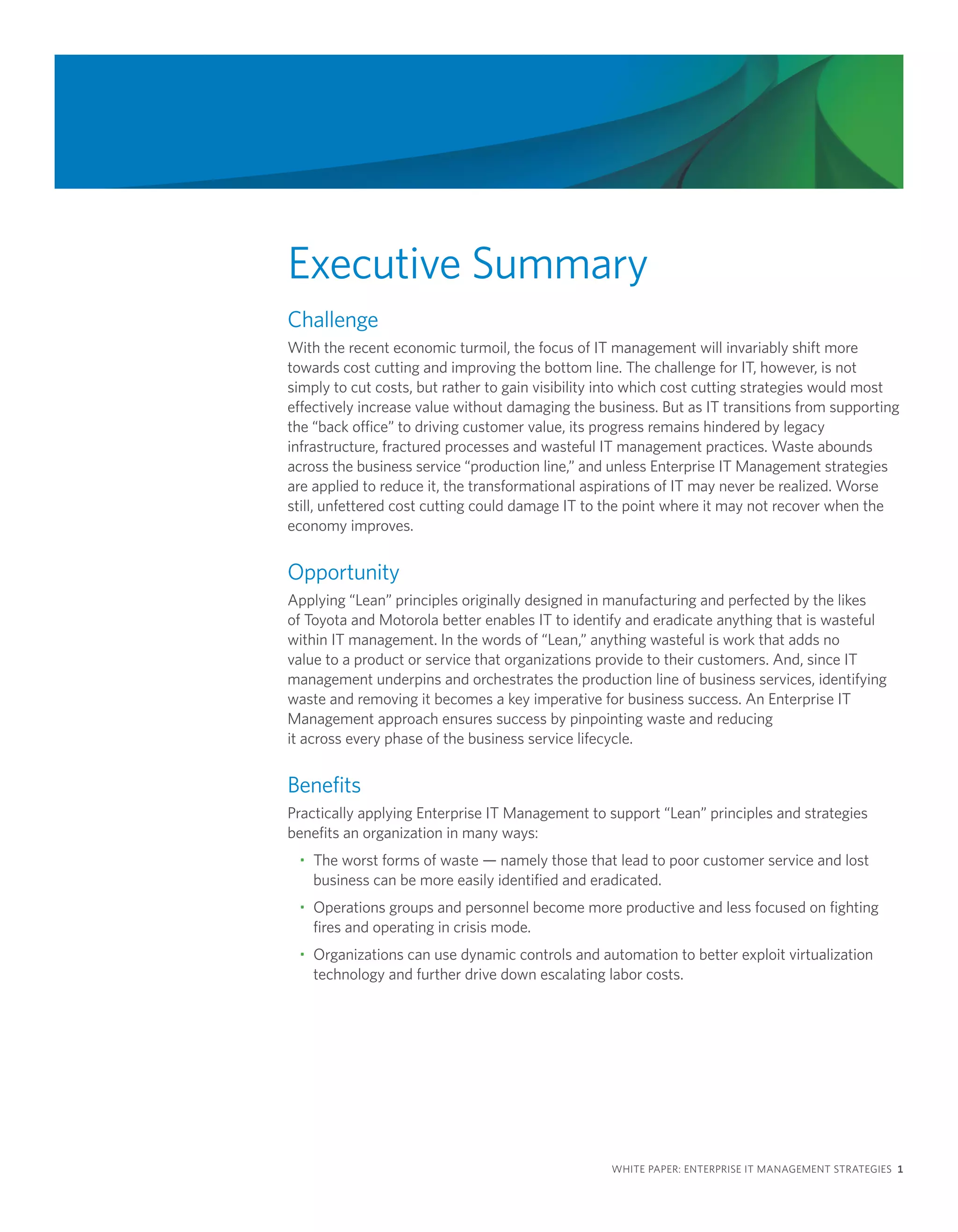 Executive Summary
Challenge
With the recent economic turmoil, the focus of IT management will invariably shift more
towards cost cutting and improving the bottom line. The challenge for IT, however, is not
simply to cut costs, but rather to gain visibility into which cost cutting strategies would most
effectively increase value without damaging the business. But as IT transitions from supporting
the “back office” to driving customer value, its progress remains hindered by legacy
infrastructure, fractured processes and wasteful IT management practices. Waste abounds
across the business service “production line,” and unless Enterprise IT Management strategies
are applied to reduce it, the transformational aspirations of IT may never be realized. Worse
still, unfettered cost cutting could damage IT to the point where it may not recover when the
economy improves.


Opportunity
Applying “Lean” principles originally designed in manufacturing and perfected by the likes
of Toyota and Motorola better enables IT to identify and eradicate anything that is wasteful
within IT management. In the words of “Lean,” anything wasteful is work that adds no
value to a product or service that organizations provide to their customers. And, since IT
management underpins and orchestrates the production line of business services, identifying
waste and removing it becomes a key imperative for business success. An Enterprise IT
Management approach ensures success by pinpointing waste and reducing
it across every phase of the business service lifecycle.


Benefits
Practically applying Enterprise IT Management to support “Lean” principles and strategies
benefits an organization in many ways:
 • The worst forms of waste — namely those that lead to poor customer service and lost
   business can be more easily identified and eradicated.
 • Operations groups and personnel become more productive and less focused on fighting
   fires and operating in crisis mode.
 • Organizations can use dynamic controls and automation to better exploit virtualization
   technology and further drive down escalating labor costs.




                                                  WHITE PAPER: ENTERPRISE IT MANAGEMENT STRATEGIES 1
 
