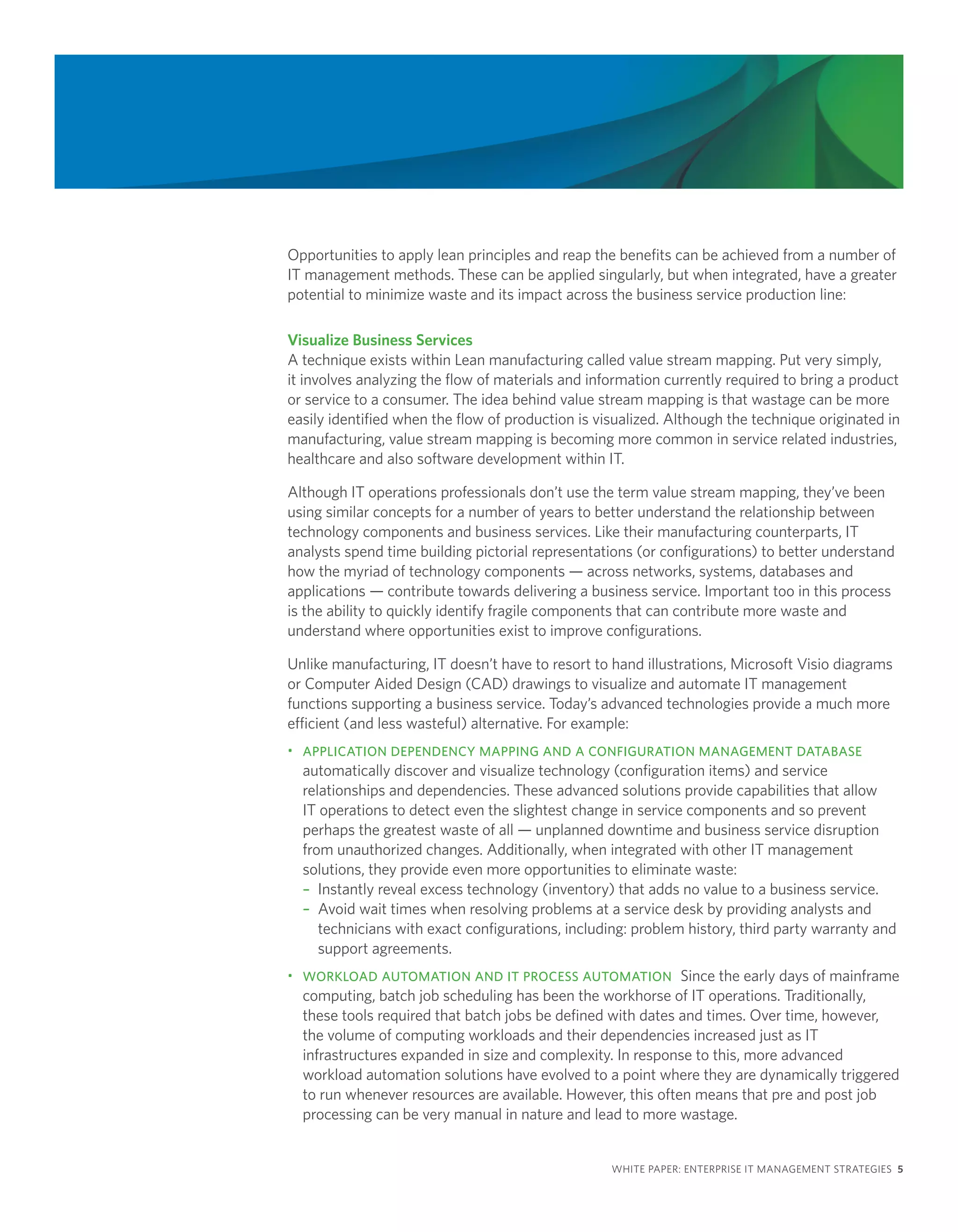 Opportunities to apply lean principles and reap the benefits can be achieved from a number of
IT management methods. These can be applied singularly, but when integrated, have a greater
potential to minimize waste and its impact across the business service production line:

Visualize Business Services
A technique exists within Lean manufacturing called value stream mapping. Put very simply,
it involves analyzing the flow of materials and information currently required to bring a product
or service to a consumer. The idea behind value stream mapping is that wastage can be more
easily identified when the flow of production is visualized. Although the technique originated in
manufacturing, value stream mapping is becoming more common in service related industries,
healthcare and also software development within IT.

Although IT operations professionals don’t use the term value stream mapping, they’ve been
using similar concepts for a number of years to better understand the relationship between
technology components and business services. Like their manufacturing counterparts, IT
analysts spend time building pictorial representations (or configurations) to better understand
how the myriad of technology components — across networks, systems, databases and
applications — contribute towards delivering a business service. Important too in this process
is the ability to quickly identify fragile components that can contribute more waste and
understand where opportunities exist to improve configurations.

Unlike manufacturing, IT doesn’t have to resort to hand illustrations, Microsoft Visio diagrams
or Computer Aided Design (CAD) drawings to visualize and automate IT management
functions supporting a business service. Today’s advanced technologies provide a much more
efficient (and less wasteful) alternative. For example:
• APPLICATION DEPENDENCY MAPPING AND A CONFIGURATION MANAGEMENT DATABASE
  automatically discover and visualize technology (configuration items) and service
  relationships and dependencies. These advanced solutions provide capabilities that allow
  IT operations to detect even the slightest change in service components and so prevent
  perhaps the greatest waste of all — unplanned downtime and business service disruption
  from unauthorized changes. Additionally, when integrated with other IT management
  solutions, they provide even more opportunities to eliminate waste:
  – Instantly reveal excess technology (inventory) that adds no value to a business service.
  – Avoid wait times when resolving problems at a service desk by providing analysts and
     technicians with exact configurations, including: problem history, third party warranty and
     support agreements.
• WORKLOAD AUTOMATION AND IT PROCESS AUTOMATION Since the early days of mainframe
  computing, batch job scheduling has been the workhorse of IT operations. Traditionally,
  these tools required that batch jobs be defined with dates and times. Over time, however,
  the volume of computing workloads and their dependencies increased just as IT
  infrastructures expanded in size and complexity. In response to this, more advanced
  workload automation solutions have evolved to a point where they are dynamically triggered
  to run whenever resources are available. However, this often means that pre and post job
  processing can be very manual in nature and lead to more wastage.


                                                   WHITE PAPER: ENTERPRISE IT MANAGEMENT STRATEGIES 5
 
