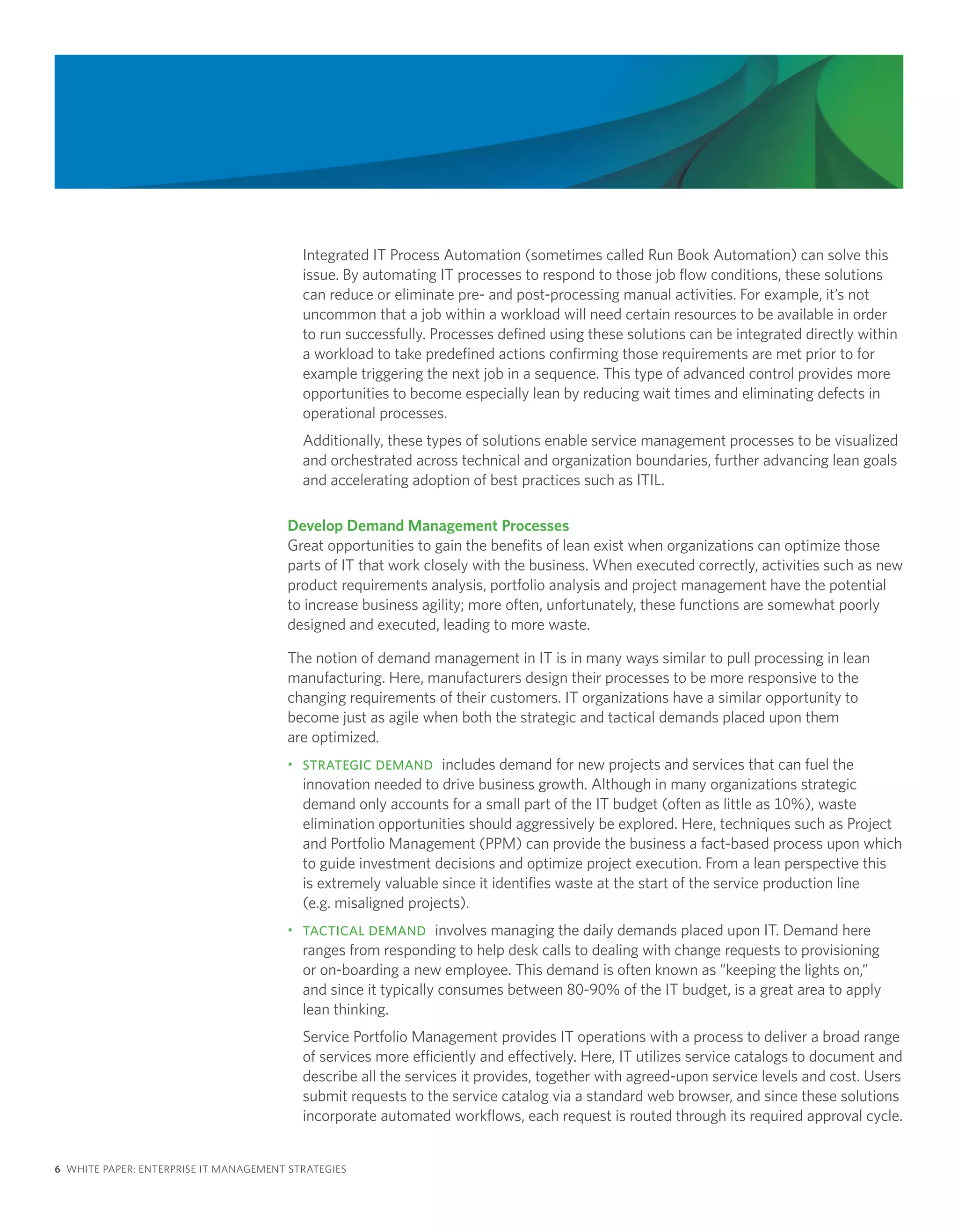 Integrated IT Process Automation (sometimes called Run Book Automation) can solve this
                                          issue. By automating IT processes to respond to those job flow conditions, these solutions
                                          can reduce or eliminate pre- and post-processing manual activities. For example, it’s not
                                          uncommon that a job within a workload will need certain resources to be available in order
                                          to run successfully. Processes defined using these solutions can be integrated directly within
                                          a workload to take predefined actions confirming those requirements are met prior to for
                                          example triggering the next job in a sequence. This type of advanced control provides more
                                          opportunities to become especially lean by reducing wait times and eliminating defects in
                                          operational processes.
                                          Additionally, these types of solutions enable service management processes to be visualized
                                          and orchestrated across technical and organization boundaries, further advancing lean goals
                                          and accelerating adoption of best practices such as ITIL.

                                       Develop Demand Management Processes
                                       Great opportunities to gain the benefits of lean exist when organizations can optimize those
                                       parts of IT that work closely with the business. When executed correctly, activities such as new
                                       product requirements analysis, portfolio analysis and project management have the potential
                                       to increase business agility; more often, unfortunately, these functions are somewhat poorly
                                       designed and executed, leading to more waste.

                                       The notion of demand management in IT is in many ways similar to pull processing in lean
                                       manufacturing. Here, manufacturers design their processes to be more responsive to the
                                       changing requirements of their customers. IT organizations have a similar opportunity to
                                       become just as agile when both the strategic and tactical demands placed upon them
                                       are optimized.
                                       • STRATEGIC DEMAND includes demand for new projects and services that can fuel the
                                         innovation needed to drive business growth. Although in many organizations strategic
                                         demand only accounts for a small part of the IT budget (often as little as 10%), waste
                                         elimination opportunities should aggressively be explored. Here, techniques such as Project
                                         and Portfolio Management (PPM) can provide the business a fact-based process upon which
                                         to guide investment decisions and optimize project execution. From a lean perspective this
                                         is extremely valuable since it identifies waste at the start of the service production line
                                         (e.g. misaligned projects).
                                       • TACTICAL DEMAND involves managing the daily demands placed upon IT. Demand here
                                         ranges from responding to help desk calls to dealing with change requests to provisioning
                                         or on-boarding a new employee. This demand is often known as “keeping the lights on,”
                                         and since it typically consumes between 80-90% of the IT budget, is a great area to apply
                                         lean thinking.
                                          Service Portfolio Management provides IT operations with a process to deliver a broad range
                                          of services more efficiently and effectively. Here, IT utilizes service catalogs to document and
                                          describe all the services it provides, together with agreed-upon service levels and cost. Users
                                          submit requests to the service catalog via a standard web browser, and since these solutions
                                          incorporate automated workflows, each request is routed through its required approval cycle.


6 WHITE PAPER: ENTERPRISE IT MANAGEMENT STRATEGIES
 