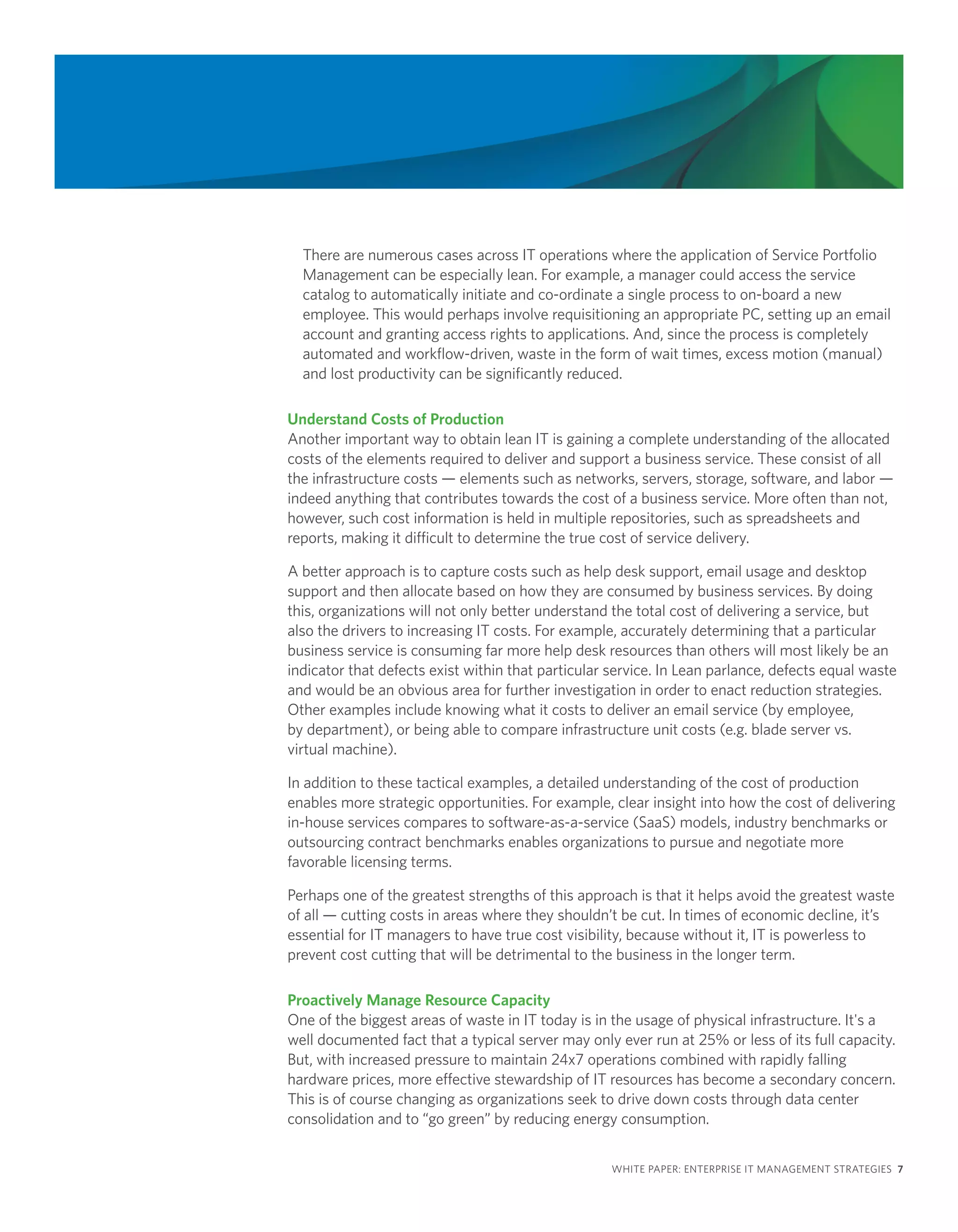 There are numerous cases across IT operations where the application of Service Portfolio
  Management can be especially lean. For example, a manager could access the service
  catalog to automatically initiate and co-ordinate a single process to on-board a new
  employee. This would perhaps involve requisitioning an appropriate PC, setting up an email
  account and granting access rights to applications. And, since the process is completely
  automated and workflow-driven, waste in the form of wait times, excess motion (manual)
  and lost productivity can be significantly reduced.

Understand Costs of Production
Another important way to obtain lean IT is gaining a complete understanding of the allocated
costs of the elements required to deliver and support a business service. These consist of all
the infrastructure costs — elements such as networks, servers, storage, software, and labor —
indeed anything that contributes towards the cost of a business service. More often than not,
however, such cost information is held in multiple repositories, such as spreadsheets and
reports, making it difficult to determine the true cost of service delivery.

A better approach is to capture costs such as help desk support, email usage and desktop
support and then allocate based on how they are consumed by business services. By doing
this, organizations will not only better understand the total cost of delivering a service, but
also the drivers to increasing IT costs. For example, accurately determining that a particular
business service is consuming far more help desk resources than others will most likely be an
indicator that defects exist within that particular service. In Lean parlance, defects equal waste
and would be an obvious area for further investigation in order to enact reduction strategies.
Other examples include knowing what it costs to deliver an email service (by employee,
by department), or being able to compare infrastructure unit costs (e.g. blade server vs.
virtual machine).

In addition to these tactical examples, a detailed understanding of the cost of production
enables more strategic opportunities. For example, clear insight into how the cost of delivering
in-house services compares to software-as-a-service (SaaS) models, industry benchmarks or
outsourcing contract benchmarks enables organizations to pursue and negotiate more
favorable licensing terms.

Perhaps one of the greatest strengths of this approach is that it helps avoid the greatest waste
of all — cutting costs in areas where they shouldn’t be cut. In times of economic decline, it’s
essential for IT managers to have true cost visibility, because without it, IT is powerless to
prevent cost cutting that will be detrimental to the business in the longer term.

Proactively Manage Resource Capacity
One of the biggest areas of waste in IT today is in the usage of physical infrastructure. It's a
well documented fact that a typical server may only ever run at 25% or less of its full capacity.
But, with increased pressure to maintain 24x7 operations combined with rapidly falling
hardware prices, more effective stewardship of IT resources has become a secondary concern.
This is of course changing as organizations seek to drive down costs through data center
consolidation and to “go green” by reducing energy consumption.


                                                    WHITE PAPER: ENTERPRISE IT MANAGEMENT STRATEGIES 7
 