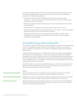 As another example, suppose a CIO of a financial institution has been asked to deliver a new
                                       online service targeting retail customers. CA solutions assure the new service offering is
                                       successfully introduced and supported by:
                                       • Providing the CIO with insight to facilitate an informed discussion with business
                                         executives — so decisions can be made to allocate resources away from existing projects
                                         to support the new service offering
                                       • Managing the people and projects working on the new service offering to ensure on-time,
                                         on-target delivery
                                       • Once the service is introduced, ensuring that customers receive secure access
                                       • Ensuring that service performance meets agreed-upon service levels — and monitoring that
                                         performance based on what a customer would experience
                                       • Managing the entire infrastructure supporting that service. When a problem occurs,
                                         indicating that it is impacting a critical business service offering, so that it is properly
                                         escalated and quickly resolved



                                       CA Capability Solutions Help You Realize EITM
                                       CA can help you realize the EITM vision of unified, simplified IT management. CA has identified
                                       a set of core capabilities required to achieve EITM. We deliver a proven set of solutions to
                                       help you automate and optimize core IT functions. CA Capability Solutions are the building
                                       blocks of EITM.

                                       Capability Solutions are based on a consistent set of industry best practices and standards to
                                       ensure high levels of interoperability — which lies at the heart of a unified and simplified IT
                                       management environment. Capability Solutions can be implemented at any pace and based on
                                       the most pressing needs, without having to rip and replace existing solutions. While you add
                                       specific capabilities to your IT management environment, you’ll also be building toward a more
                                       integrated and powerful IT organization.

                                       Capability Solutions are comprised of enabling technology as well as CA and partner services.
                                       Each consists of an integrated set of products, services and education to ensure quick and
                                       effective implementation and a return on investment.

                                       Govern
CA Project & Portfolio Management      Ensures IT investment decisions are aligned with business strategy and manages risk and costs by
                                       providing real-time views into an organization’s investments, initiatives and resources.

CA IT Asset & Financial Management     Manages cost and reduces risk by proactively managing assets through their life cycles, from requisition
                                       to retirement and disposal. Manages IT expenditures from budgeting through cost allocation.

CA Information Governance              Protects and manages information throughout its life cycle, ensuring accurate access and availability at
                                       the right time and by the right people. Enables organizations to manage, archive and retain information
                                       based on its relative importance to the business.




8 TECHNOLOGY BRIEF: ENTERPRISE IT MANAGEMENT (EITM)
 