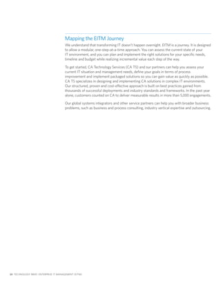 Mapping the EITM Journey
                                       We understand that transforming IT doesn’t happen overnight. EITM is a journey. It is designed
                                       to allow a modular, one-step-at-a-time approach. You can assess the current state of your
                                       IT environment, and you can plan and implement the right solutions for your specific needs,
                                       timeline and budget while realizing incremental value each step of the way.

                                       To get started, CA Technology Services (CA TS) and our partners can help you assess your
                                       current IT situation and management needs, define your goals in terms of process
                                       improvement and implement packaged solutions so you can gain value as quickly as possible.
                                       CA TS specializes in designing and implementing CA solutions in complex IT environments.
                                       Our structured, proven and cost-effective approach is built on best practices gained from
                                       thousands of successful deployments and industry standards and frameworks. In the past year
                                       alone, customers counted on CA to deliver measurable results in more than 5,000 engagements.

                                       Our global systems integrators and other service partners can help you with broader business
                                       problems, such as business and process consulting, industry vertical expertise and outsourcing.




10 TECHNOLOGY BRIEF: ENTERPRISE IT MANAGEMENT (EITM)
 