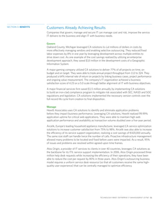 SECTION 3: BENEFITS
                      Customers Already Achieving Results
                      Companies that govern, manage and secure IT can manage cost and risk, improve the service
                      IT delivers to the business and align IT with business needs.

                      Govern
                      Oakland County, Michigan leveraged CA solutions to cut millions of dollars in costs by
                      more effectively managing vendors and enabling selective outsourcing. They reduced fixed
                      labor expenses by 8% in one year by leveraging development across multiple entities to
                      drive down cost. As one example of the cost savings realized by utilizing an enterprise
                      development approach, they saved $10 million in the development costs of a Geographic
                      Information System.

                      A major gaming company utilized CA solutions to deliver 77% of all projects on time, on
                      budget and on target. They were able to triple annual project throughput from 112 to 324. They
                      produced a 64% internal rate of return on projects by linking business cases, project performance
                      and ongoing value measurement. The company’s IT organization achieved a business
                      satisfaction score of 4.23 on a 5.0 scale through better alignment of IT with business objectives.

                      A major financial services firm saved $1.5 million annually by implementing CA solutions
                      to build an iron-clad compliance program to mitigate risk associated with SEC, NASD and SOC
                      regulations and legislation. CA solutions implemented the necessary version controls over the
                      full record life cycle from creation to final disposition.

                      Manage
                      Hewitt Associates uses CA solutions to identify and eliminate application problems
                      before they impact business performance. Leveraging CA solutions, Hewitt realized 99.99%
                      application uptime for critical web applications. They were able to maintain high web
                      application performance and availability as transaction volume doubled over a five-year period.

                      Arcelik, Europe’s leading household appliance manufacturer, leveraged CA service optimization
                      solutions to increase customer satisfaction from 75% to 98%. Arcelik was also able to increase
                      the efficiency of its service support organization, realizing a cost savings of €420,000 annually.
                      The same size staff can handle twice the number of calls. Proactive infrastructure management
                      allowed many problems to be located and fixed before users were impacted. As a result, 95%
                      of issues and problems are resolved within agreed-upon time frames.

                      Atos Origin, a provider of IT services to clients in over 40 countries, leverages CA solutions as
                      the backbone for its ITIL service support implementation. In 2006, Atos Origin processed three
                      million help desk requests while increasing the efficiency of their operations; they have been
                      able to reduce the cost per request by 80% in three years. Atos Origin’s outsourcing business
                      model requires a uniform service desk resource (so that all customers receive the same high-
                      quality user experience) that can be centrally managed to optimize efficiency.




                                                                       TECHNOLOGY BRIEF: ENTERPRISE IT MANAGEMENT (EITM) 11
 