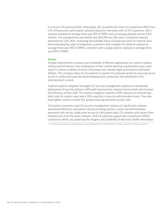 In a recent CA-sponsored IDC white paper, IDC quantifies the return on investment (ROI) from
                                       CA’s infrastructure optimization solutions based on interviews with 12 CA customers. IDC’s
                                       analysis revealed an average three-year ROI of 398% with an average payback period of 8.6
                                       months. The average three-year benefit was $85,000 per 100 users. Companies reduced
                                       downtime by 12%–30%, increasing the available hours of productive work for internal users.
                                       Demonstrating the value of integration, customers with multiple CA solutions realized an
                                       average three-year ROI of 589%; customers with a single solution realized an average three-
                                       year ROI of 308%.5

                                       Secure
                                       A large entertainment company uses hundreds of different applications for content creation,
                                       editing and distribution. Even small pieces of the content reaching unauthorized users could
                                       result in millions of dollars in terms of business loss, besides legal ramifications and brand
                                       dilution. The company relies on CA solutions to protect its corporate assets by ensuring secure
                                       access to authorized users during the development, production and distribution of its
                                       entertainment content.

                                       A global systems integrator leveraged CA security management solutions to standardize
                                       deployment of security policies, fulfill audit requirements, improve service levels and increase
                                       the efficiency of their staff. The systems integrator realized a 90% reduction in internal help
                                       desk costs for system users and a 30% reduction in security administration costs. They also
                                       have tighter control of active IDs, greatly reducing potential security risks.

                                       A hospital consortium used CA security management solutions to significantly improve
                                       operational efficiency and patient care by providing doctors, nurses and administrative
                                       personnel with secure, single point access to vital patient data. CA solutions also protect their
                                       infrastructure from the latest malware. And CA solutions support the consortium’s HIPAA
                                       compliance efforts, by protecting the integrity and availability of electronic health information.
                                       5 IDC white paper sponsored by CA, Achieving Business Value and Gaining ROI with CA’s EITM Software, #205383, January 2007, Tim Grieser, Randy Perry.




12 TECHNOLOGY BRIEF: ENTERPRISE IT MANAGEMENT (EITM)
 