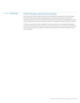 SECTION 4: CONCLUSIONS
                         EITM Is Possible, and Essential for Growth
                         Each new wave of technology has created enormous benefits, opportunities and challenges.
                         IT needs to take today’s complex heterogeneous infrastructure and deliver a portfolio of
                         flexible, responsive services to enable business growth. CA’s Enterprise IT Management vision
                         is how companies can unify and simplify complex IT management for greater business results.

                         CA offers the greatest breadth and depth of solutions along with unprecedented integration
                         for governing, managing and securing IT across the entire enterprise. CA can help you transform
                         your IT organization into a strategic contributor to the business, drive better business results
                         and fuel growth.




                                                                         TECHNOLOGY BRIEF: ENTERPRISE IT MANAGEMENT (EITM) 13
 