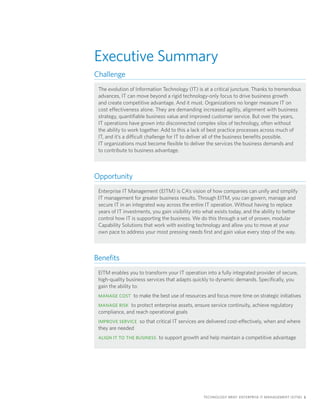 Executive Summary
Challenge
 The evolution of Information Technology (IT) is at a critical juncture. Thanks to tremendous
 advances, IT can move beyond a rigid technology-only focus to drive business growth
 and create competitive advantage. And it must. Organizations no longer measure IT on
 cost effectiveness alone. They are demanding increased agility, alignment with business
 strategy, quantifiable business value and improved customer service. But over the years,
 IT operations have grown into disconnected complex silos of technology, often without
 the ability to work together. Add to this a lack of best practice processes across much of
 IT, and it’s a difficult challenge for IT to deliver all of the business benefits possible.
 IT organizations must become flexible to deliver the services the business demands and
 to contribute to business advantage.



Opportunity
 Enterprise IT Management (EITM) is CA’s vision of how companies can unify and simplify
 IT management for greater business results. Through EITM, you can govern, manage and
 secure IT in an integrated way across the entire IT operation. Without having to replace
 years of IT investments, you gain visibility into what exists today, and the ability to better
 control how IT is supporting the business. We do this through a set of proven, modular
 Capability Solutions that work with existing technology and allow you to move at your
 own pace to address your most pressing needs first and gain value every step of the way.



Benefits
 EITM enables you to transform your IT operation into a fully integrated provider of secure,
 high-quality business services that adapts quickly to dynamic demands. Specifically, you
 gain the ability to:
 MANAGE COST to make the best use of resources and focus more time on strategic initiatives

 MANAGE RISK to protect enterprise assets, ensure service continuity, achieve regulatory
 compliance, and reach operational goals
 IMPROVE SERVICE so that critical IT services are delivered cost-effectively, when and where
 they are needed
 ALIGN IT TO THE BUSINESS to support growth and help maintain a competitive advantage




                                                  TECHNOLOGY BRIEF: ENTERPRISE IT MANAGEMENT (EITM) 1
 