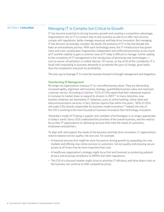 SECTION 1: CHALLENGE
                                       Managing IT Is Complex but Critical to Growth
                                       IT has become essential to driving business growth and creating a competitive advantage.
                                       Organizations rely on IT to conduct day-to-day business as well as to offer new services,
                                       comply with regulations, better manage resources and help drive innovation. But managing
                                       IT has become increasingly complex. No doubt, the evolution of IT in the last decade has
                                       been an extraordinary journey. With each technology wave, the IT infrastructure has grown
                                       more and more complicated. Fragmented, independent and inefficient processes across much
                                       of IT and the inability to gain a common view of IT make it difficult to manage. Further adding
                                       to the complexity of IT management is the introduction of promising new technologies —
                                       such as server virtualization or mobile devices. Of course, on top of all of this complexity, IT is
                                       faced with responding to business demands to accelerate the pace of change, grow faster
                                       than the competition and push for profitability.

                                       The only way to leverage IT to move the business forward is through management and integration.

                                       Transforming IT Management
                                       No longer do organizations measure IT on cost-effectiveness alone. They are demanding
                                       increased agility, alignment with business strategy, quantifiable business value and improved
                                       customer service. According to Gartner, “61% of CIOs report that their enterprise expects
                                       to increase its market share or expand its mission in 2007.”1 In many industries, new
                                       business initiatives are themselves IT initiatives, such as online banking, online retail and
                                       telecommunications services. In fact, Gartner reports that within five years, “40% of CEOs
                                       will make CIOs directly responsible for business model innovation.”2 Indeed, the role of
                                       the CIO is evolving to be more focused on business innovation than technology innovation.

                                       Yesterday’s model of IT being a supplier and caretaker of technologies is no longer appropriate
                                       in today’s world. Savvy CIOs understand the priorities of the overall business, and the need to
                                       focus their IT organizations on delivering services that meet the needs of customers,
                                       employees and partners.

                                       To align with and support the needs of the business and help drive innovation, IT organizations
                                       need to balance service quality, risk and cost. For example:
                                       • A financial services firm might be more focused on driving growth by expanding into new
                                         markets and offering new online services to customers. Service quality and ensuring secure
                                         access at all times may be more important than cost.
                                       • A healthcare organization’s strategy might focus first and foremost on protecting patients’
                                         privacy and ensuring compliance to HIPAA and other regulations.
                                       • The CIO of a discount retailer might strive to prioritize IT efficiency and drive down costs so
                                         the business can continue to offer competitive prices.




2 TECHNOLOGY BRIEF: ENTERPRISE IT MANAGEMENT (EITM)
 