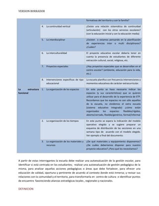 VERSION BORRADOR
formativas del territorio y con la familia?
4. La continuidad vertical ¿Existe una relación sistemática de continuidad
(articulación) con los otros servicios escolares?
(con la educación inicial y con la educación media)
5. Lo interdisciplinar ¿Existen o estamos pensando en la planificación
de experiencias inter o multi disciplinares?
¿Cuáles?
6. La interculturalidad El proyecto educativo escolar debería tener en
cuenta la presencia de estudiantes de diferente
extracción cultural, social, religiosa, etc.
7. Proyectos especiales ¿Hay proyectos especiales que se desarrollan en el
centro escolar? (ambiente, educación para la vida,
etc.)
8. Intervenciones específicas de tipo
educacional
La escuela planifica con frecuencia intervenciones y
momentos educativos de carácter extracurricular.
La estructura
funcional
1. La organización de los espacios En este punto se hace necesario indicar los
espacios (y sus características) que se quieren
utilizar para el desarrollo de la experiencia de ETP.
Recordamos que los espacios no son sólo aquellos
de la escuela, no olvidemos el extra escuela
(sistema educativo integrado) ¿cómo están
organizados los espacios: flexibles/rígidos,
abierto/cerrado, flexible/genérico, formal/informal
2. La organización de los tiempos En este punto se espera la indicación del modelo
operativo elegido y se sugiere preparar un
esquema de distribución de las secciones en una
semana tipo de acuerdo con el modelo elegido.
Ver ejemplo a final del documento.
3. La organización de los materiales y
recursos
¿De qué materiales y equipamiento disponemos?
¿De cuáles deberíamos disponer para nuestro
proyecto educativo? ¿Para qué los necesitamos?
A partir de estas interrogantes la escuela debe realizar una autoevaluación de la gestión escolar, para
identificar si está centrada en los estudiantes; realizar una autoevaluación de gestión pedagógica de la
misma, para analizar aquellas acciones pedagógicas o áreas que debe fortalecer, para ofrecer una
educación de calidad, oportuna y pertinente de acuerdo al contexto donde está inmersa; y revisar sus
relaciones con la comunidad y el territorio, para transformarla en centro de cultura e identificar puntos
de encuentro favoreciendo alianzas estratégicas locales , regionales y nacionales.
DEFINICION
 