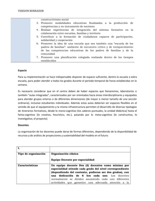 VERSION BORRADOR
constructivismo social
3. Promover modalidades educativas finalizadas a la producción de
competencias y no únicamente de nociones
4. Realizar experiencias de integración del sistema formativo en la
colaboración entre escuelas, familias y territorio
5. Contribuir a la formación de ciudadanos capaces de participación,
solidaridad y cooperación
6. Promover la idea de una escuela que sea también una “escuela de los
padres de familias”: ambiente de encuentro crítico y de enriquecimiento
de las competencias educativas de los padres de familias y de la
comunidad
7. Promover una planificación colegiada realizada dentro de los tiempos
establecidos
Espacio
Para su implementación se hace indispensable disponer de espacio suficiente, dentro la escuela o extra
escuela, para poder atender a todos los grados durante el período temporal de horas establecidas en la
semana.
Es necesario considerar que en el centro deben de haber espacios que llamaremos, laboratorios o
también “aulas integradas”, caracterizados por ser orientados hacia áreas interdisciplinares y equipados
para atender grupos enteros o de diferentes dimensiones (de mayor o menor tamaño de una sección
ordinaria), inclusive estudiantes individuales. Además estas aulas deberían ser espacios flexibles en el
sentido de que el equipamiento y la misma infraestructura permiten el desarrollo de diversas tipologías
de itinerarios formativos, desde lo mono-cognitivo (los saberes puntuales, la unidad didáctica) hasta el
fanta-cognitivo (lo creativo, heurístico, etc.), pasando por lo meta-cognitivo (lo constructivo, lo
investigativo, el proyecto).
Docentes
La organización de los docentes puede darse de formas diferentes, dependiendo de la disponibilidad de
recursos y de análisis de proyecciones y sustentabilidad del modelo en el futuro.
I.
Tipo de organización Organización clásica
Equipo Docente por especialidad
Características Un equipo docente Dos (2) docentes como mínimo por
especialidad atiende cada grado del nivel correspondiente
(dependiendo del contexto, pudieran ser dos grados), con
una dedicación de 6 hrs cada uno. Los docentes
normalmente se dividen asumiendo cada uno diferentes
actividades que garantice una adecuada atención a la
 