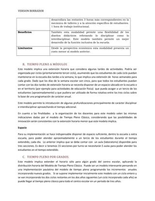 VERSION BORRADOR
desarrollara las restantes 3 horas más correspondientes en la
mecánica de talleres y a la atención específica de estudiantes.
1 hora de trabajo institucional.
Beneficios También esta modalidad permite una flexibilidad de los
diseños didácticos reforzando lo disciplinar como lo
interdisciplinar. Este modelo también permite un mejor
desarrollo de la función inclusiva de la escuela.
Limitantes Desde la perspectiva económica esta modalidad presenta un
costo menor al modelo anterior.
B. TIEMPO PLENO A MÓDULOS
Este modelo implica una extensión horaria que considera algunas tardes de actividades. Podría ser
organizada por ciclos (prioritariamente tercer ciclo), asumiendo que los estudiantes de cada ciclo puedan
mantenerse en la escuela dos tardes a la semana, lo que implica una extensión de horas semanales para
cada grado. Dado que los días de la semana escolar son cinco, para que todos los estudiantes puedan
contar con las dos tardes de extensión horaria se necesita disponer de un espacio ubicado en la escuela o
en el territorio (por ejemplo para actividades de educación física) que pueda acoger a un tercio de los
estudiantes (aproximadamente) y que pudiera ser utilizado de forma rotativa entre los tres ciclos sobre
la base de una programación de carácter anual.
Este modelo permite la introducción de algunas profundizaciones principalmente de carácter disciplinar
e interdisciplinar aprovechando el tiempo adicional.
En cuanto a las finalidades y la organización de los docentes para este modelo valen las mismas
indicaciones dadas por el modelo de Tiempo Pleno Clásico, considerando que las posibilidades de
innovación serán consistentes con la extensión horaria menor que este modelo implica.
Espacio
Para su implementación se hace indispensable disponer de espacio suficiente, dentro la escuela o extra
escuela, para poder atender aproximadamente a un tercio de los estudiantes durante el tiempo
extendido, cada día. Lo anterior implica que se debe contar con un aula (laboratorio) disponible para
tres secciones. Es decir si tenemos 15 secciones por turno se necesitarán 5 aulas para poder atender los
estudiantes en el tiempo extendido.
C. TIEMPO PLENO POR GRADOS
Este modelo implica extender el horario sólo para algún grado del centro escolar, aplicando la
distribución horaria del Modelo de Tiempo Pleno Clásico. Puede ser un modelo interesante pensando en
una implementación paulatina del modelo de tiempo pleno programando los incrementos anuales
incorporando nuevos grados. Si se supone implementar inicialmente este modelo con un ciclo entero y
se van incorporando los dos ciclos restantes en los dos años siguientes (un ciclo incorporado cada año) se
puede llegar al tiempo pleno clásico para todo el centro escolar en un período de tres años.
 