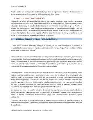 VERSION BORRADOR
Para los grados que participan del modelo de tiempo pleno la organización docente y de los espacios es
la misma descrita anteriormente por el Modelo de tiempo pleno clásico.
D. POST-ESCUELA (“DOPOSCUOLA”)
Esta opción se refiere a la posibilidad de disponer de espacios suficientes para atender a grupos de
estudiantes seleccionados, en el horario en que no están en el centro escolar, para que puedan realizar
actividades de tareas y de estudio. Dado el carácter esencialmente de cuidado en que se focaliza la
relación con los estudiantes para atenderlos se puede pensar en operadores especializados y sin una
formación universitaria. Claramente no es pensable atender a todos los estudiantes del centro escolar
porque ello implicaría disponer de espacio suficiente para atenderlos a todos y para ello se puede
pensar en ofrecer esta alternativa sólo a grupos de estudiantes.
III. LA ESCUELA INCLUSIVA DE TIEMPO PLENO. FUNDAMENTOS
El “Plan Social Educativo 2009-2014 Vamos a la Escuela”, en sus aspectos filosóficos se refiere a la
necesidad de formar dentro de un marco de auténtico sentido humano, lo que favorece el desarrollo de
la educación inclusiva en el sistema.13
Este modelo de educación considera entre sus componentes la formación en valores, concientizar a
personas con sus derechos y responsabilidades para con la familia, la sociedad y la nación fundamentales
para la cultura inclusiva, en el marco de una vida en identidad nacional, solidaridad, tolerancia y virtudes
cívicas. Lo anterior nos permitirá la formación de ciudadanos y ciudadanas que participan en la
construcción de un país más equitativo, democrático y desarrollado.
Como respuesta a las necesidades planteadas en el Plan Social Educativo, para el desarrollo del nuevo
modelo, encontramos como uno de los principales retos a enfrentar el rediseño de la escuela y del aula,
fijando la mirada en una escuela menos rígida que históricamente ha estado centrada en el aprendizaje
dentro de cuatro paredes, a una escuela más flexible, más dinámica, con un ambiente adecuado para
aprender, que logre retener en el sistema a los estudiantes que ingresan a ella y que sea tan novedosa
que logre atraer a los estudiantes que están fuera de ella. Esta concepción de la escuela nueva encuentra
en la Escuela Inclusiva de Tiempo Pleno (EITP) su expresión más funcional.
Una escuela que tiene a la base los principios de inclusión, es aquella que promueve oportunidades de
acceso, permanencia y egreso educativo en condiciones de igualdad a todas y todos, teniendo como
premisa el respeto a condiciones de discapacidad, credo, raza, condición social y económica, opción
política, etc.
En sentido más preciso, la educación inclusiva se basa en el reconocimiento de las diferencias y en la
adecuación de los sistemas y respuestas educativas a la diversidad de necesidades y demandas por parte
de la población.
13
Política de Educación Inclusiva, Ministerio de Educación, 2010
 