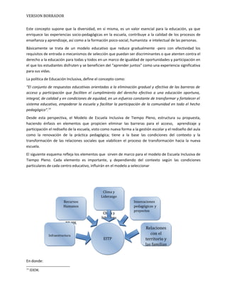 VERSION BORRADOR
Este concepto supone que la diversidad, en sí misma, es un valor esencial para la educación, ya que
enriquece las experiencias socio-pedagógicas en la escuela, contribuye a la calidad de los procesos de
enseñanza y aprendizaje, así como a la formación psico-social, humanista e intelectual de las personas.
Básicamente se trata de un modelo educativo que reduce gradualmente -pero con efectividad los
requisitos de entrada o mecanismos de selección que puedan ser discriminantes o que atenten contra el
derecho a la educación para todas y todos en un marco de igualdad de oportunidades y participación en
el que los estudiantes disfruten y se beneficien del “aprender juntos” como una experiencia significativa
para sus vidas.
La política de Educación Inclusiva, define el concepto como:
“El conjunto de respuestas educativas orientadas a la eliminación gradual y efectiva de las barreras de
acceso y participación que faciliten el cumplimiento del derecho efectivo a una educación oportuna,
integral, de calidad y en condiciones de equidad, en un esfuerzo constante de transformar y fortalecer el
sistema educativo, empoderar la escuela y facilitar la participación de la comunidad en todo el hecho
pedagógico”.14
Desde esta perspectiva, el Modelo de Escuela Inclusiva de Tiempo Pleno, estructura su propuesta,
haciendo énfasis en elementos que propicien eliminar las barreras para el acceso, aprendizaje y
participación el rediseño de la escuela, visto como nueva forma a la gestión escolar y el rediseño del aula
como la renovación de la práctica pedagógica; tiene a la base las condiciones del contexto y la
transformación de las relaciones sociales que viabilicen el proceso de transformación hacia la nueva
escuela.
El siguiente esquema refleja los elementos que sirven de marco para el modelo de Escuela Inclusiva de
Tiempo Pleno. Cada elemento es importante, y dependiendo del contexto según las condiciones
particulares de cada centro educativo, influirán en el modelo a seleccionar
En donde:
14
IDEM.
Clima y
Liderazgo
Clima y
liderazgo
Clima y
Liderazgo
Clima y
liderazgo
Innovaciones
pedagógicas y
proyectos
Innovaciones
pedagógicas y
proyectos
Recursos
Humanos
RR.HH.
Recursos
Humanos
RR.HH.
InfraestructuraInfraestructura
Relaciones
con el
territorio y
las familias
Relaciones
con el
territorio y
las familias
EITPEITP
 