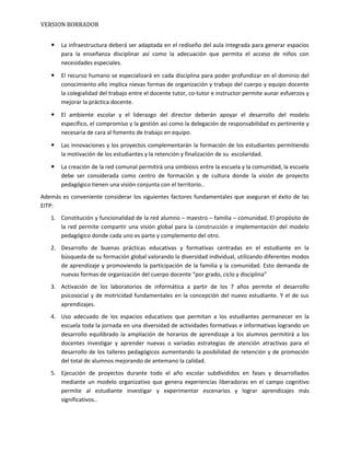 VERSION BORRADOR
 La infraestructura deberá ser adaptada en el rediseño del aula integrada para generar espacios
para la enseñanza disciplinar así como la adecuación que permita el acceso de niños con
necesidades especiales.
 El recurso humano se especializará en cada disciplina para poder profundizar en el dominio del
conocimiento ello implica nievas formas de organización y trabajo del cuerpo y equipo docente
la colegialidad del trabajo entre el docente tutor, co-tutor e instructor permite aunar esfuerzos y
mejorar la práctica docente.
 El ambiente escolar y el liderazgo del director deberán apoyar el desarrollo del modelo
específico, el compromiso y la gestión así como la delegación de responsabilidad es pertinente y
necesaria de cara al fomento de trabajo en equipo.
 Las innovaciones y los proyectos complementarán la formación de los estudiantes permitiendo
la motivación de los estudiantes y la retención y finalización de su escolaridad.
 La creación de la red comunal permitirá una simbiosis entre la escuela y la comunidad, la escuela
debe ser considerada como centro de formación y de cultura donde la visión de proyecto
pedagógico tienen una visión conjunta con el territorio..
Además es conveniente considerar los siguientes factores fundamentales que aseguran el éxito de las
EITP:
1. Constitución y funcionalidad de la red alumno – maestro – familia – comunidad. El propósito de
la red permite compartir una visión global para la construcción e implementación del modelo
pedagógico donde cada uno es parte y complemento del otro.
2. Desarrollo de buenas prácticas educativas y formativas centradas en el estudiante en la
búsqueda de su formación global valorando la diversidad individual, utilizando diferentes modos
de aprendizaje y promoviendo la participación de la familia y la comunidad. Esto demanda de
nuevas formas de organización del cuerpo docente “por grado, ciclo y disciplina”
3. Activación de los laboratorios de informática a partir de los 7 años permite el desarrollo
psicosocial y de motricidad fundamentales en la concepción del nuevo estudiante. Y el de sus
aprendizajes.
4. Uso adecuado de los espacios educativos que permitan a los estudiantes permanecer en la
escuela toda la jornada en una diversidad de actividades formativas e informativas logrando un
desarrollo equilibrado la ampliación de horarios de aprendizaje a los alumnos permitirá a los
docentes investigar y aprender nuevas o variadas estrategias de atención atractivas para el
desarrollo de los talleres pedagógicos aumentando la posibilidad de retención y de promoción
del total de alumnos mejorando de antemano la calidad.
5. Ejecución de proyectos durante todo el año escolar subdivididos en fases y desarrollados
mediante un modelo organizativo que genera experiencias liberadoras en el campo cognitivo
permite al estudiante investigar y experimentar escenarios y lograr aprendizajes más
significativos..
 
