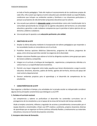 VERSION BORRADOR
en todo el hecho pedagógico. Todo ello implica el reconocimiento de las condiciones propias de
cada niño, niña o joven que ingresa al centro educativo para atenderlo desde sus especificidades,
condiciones que incluyen sus ambientes sociales y familiares o sus situaciones particulares o
porque sus proyectos de vida demandan propuestas educativas que los valoren.
♣ Una escuela que potencie la dimensión social, promoviéndose como ente transformador de la
comunidad aprovechando las sinergias de los agentes educadores del territorio y la comunidad
educativa y garantiza a cada ciudadano competencias que le permitan el pleno ejercicio de sus
derechos y deberes ciudadanos.
♣ Una escuela que le apuesta a una educación pertinente y de calidad.
 OBJETIVOS DE LA EITP
1- Ampliar la oferta educativa mediante la incorporación de talleres pedagógicos que respondan a
las necesidades locales en concordancia con el currículo.
2- Posibilitar diversas opciones didácticas (laboratorios, programas de refuerzo, programas de
apoyo, entre otros) que permitan atender las exigencias de la diversidad.
3- Adoptar soluciones flexibles que valoren el rol de los dirigentes escolares como grupo que opera
de manera solidaria y compartida.
4- Integrar en el currículo, el enfoque de investigación, experiencias y competencias referidas a la
cultura local y a su especificidad socio-económica.
5- Permitir una mayor integración entre todos aquellos que tienen directamente a cargo la acción
educativa: directores, docentes, padres de familia, agentes del territorio, técnicos de apoyo del
nivel central y departamental.
6- Generar ambientes propicios para el aprendizaje y el desarrollo de competencias de los
estudiantes.
 CARACTERÍSTICAS DE LA EITP
Para organizar y distribuir el tiempo y las actividades de la jornada escolar es indispensable considerar
algunas de las principales características que distinguen a una EITP:
1. Fortalece el currículo nacional.
Las competencias y saberes se profundizan al desarrollar los contenidos curriculares con el
protagonismo de los estudiantes y con el apoyo de las áreas de formación del tiempo extendido.
Alude al empleo consciente, reflexivo y regulador de acciones y procedimientos consensuados por el
equipo docente y encaminados a forjar una EITP creativa y autónoma, propicia situaciones diversas
de aprendizaje que se organizan en forma continua utilizando flexible y creativamente sus materiales
educativos y recursos en función de proyectos concretos.
2. Incorpora siete áreas de formación.
 
