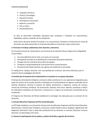 VERSION BORRADOR
• Lenguaje y literatura
• Ciencia y Tecnologías
• Educación Familiar
• Participación Comunitaria
• Deporte y recreación
• Arte y cultura
• Emprendedurismo
En ellas se desarrollan actividades educativas para enriquecer y fortalecer los conocimientos,
habilidades, valores y actitudes de los estudiantes.
Cada centro educativo decide de acuerdo a sus características, fortalezas y limitaciones las áreas de
formación que desea desarrollar en el tiempo extendido en función de su plan institucional.
3. Promueve el trabajo colaborativo entre docentes y directores.
En la Escuela inclusiva de tiempo pleno, las funciones de los docentes llevan la lógica de la colegialidad;
lo que implica:
1. Una clara definición de los roles, en el aula y en la escuela
2. Participación de todos en la planificación y evaluación del proceso educativo
3. Sinergia entre los miembros de los diversos equipos
4. Compartir la responsabilidad de la formación de los nuevos docentes
5. Vinculación del trabajo docente y los agentes de cambio de la comunidad.
El trabajo de los equipos docentes será acompañado por el director del centro educativo y por el
asistente técnico pedagógico del distrito.
4. Permite que el momento de la alimentación se convierta en un espacio educativo.
El tiempo de alimentación (refrigerio y almuerzo) debe constituirse en una experiencia integradora para
todos los actores de la escuela; permite el abordaje y/o la profundización de algunos contenidos de las
distintas disciplinas, fomenta la práctica de hábitos alimentarios e higiénicos, normas de cortesía,
normas de convivencia, temáticas de conversación, etiqueta, entre otros. Además, contribuye a reducir
los indicadores estadísticos de deserción e inasistencia y a mejorar las condiciones nutricionales de los
estudiantes.
El Programa de Alimentos del Mined establecerá la estrategia más adecuada para la provisión de los
alimentos.
5. Articula diferentes Programas del Plan Social Educativo
La EITP debe establecer una articulación directa entre los diferentes Programas del Plan Social Educativo:
Alimentación y Salud Escolar (refrigerio y almuerzo), Sueño Posible (recreos dirigidos), Dignificación del
Magisterio (formación inicial y desarrollo profesional de los docentes en servicio), Educación Inclusiva
(atención a la diversidad), entre otros.
6. Favorece la participación de los padres y madres de familia y agentes del territorio.
 