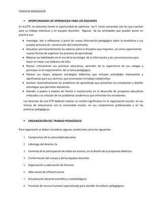 VERSION BORRADOR
 OPORTUNIDADES DE APRENDIZAJE PARA LOS DOCENTES
En la EITP, los docentes tienen la oportunidad de optimizar las 5 horas semanales con las que cuentan
para su trabajo individual y en equipos docentes. Algunas de las actividades que pueden poner en
práctica son:
• Investigar, leer y reflexionar a partir de nueva información pedagógica sobre la enseñanza y sus
propios procesos de construcción del conocimiento.
• Actualizar permanentemente los saberes sobre la disciplina que imparten, así como experimentar
nuevas formas de organizar los procesos de aprendizaje.
• Mejorar sus habilidades en el uso de la tecnología de la información y las comunicaciones para
hacer un mejor uso didáctico de ellas.
• Revisar críticamente sus prácticas educativas, aprender de la experiencia de sus colegas y
participar en el mejoramiento de su tarea pedagógica.
• Planear sus clases, preparar estrategias didácticas que incluyan actividades interesantes y
significativas para sus alumnos, que promuevan el trabajo colaborativo.
• Analizar sistemáticamente los problemas de aprendizaje que presentan los estudiantes y diseñar
estrategias que permitan atenderlos.
• Atender a padres y madres de familia e involucrarlos en el desarrollo de proyectos educativos
enfocados a la solución de los problemas académicos que enfrentan los estudiantes.
Los docentes de una EITP deberán realizar un cambio significativo en la organización escolar, en sus
formas de relacionarse con la comunidad escolar, en sus compromisos profesionales y en las
prácticas pedagógicas.
 ORGANIZACIÓN DEL TRABAJO PEDAGÓGICO
Para organizarlo se deben considerar algunas condiciones como las siguientes:
1. Compromiso de la comunidad educativa
2. Liderazgo del director /a
3. Fomento de la participación de todos los actores, en el diseño de la propuesta didáctica
4. Conformación del cuerpo y de los equipos docentes
5. Organización y adecuación de horarios
6. Adecuación de infraestructura
7. Actualización docente (científico y metodológico)
8. Provisión de recurso humano especializado para atender los talleres pedagógicos
 