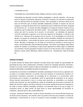 VERSION BORRADOR
1- Actividades de aula
2-Actividades de la colectividad (Entrada, refrigerio, almuerzo, recreos, salida)
3-Actividades de expansión curricular (Talleres pedagógicos y atención específica. No hay que
buscar la relación y coordinación exhaustiva, momento a momento, sino más bien la cooperación
entre las distintas formas de actividad curricular. Estas actividades se enmarcan dentro de las
áreas de formación para el tiempo extendido establecidas.) Ejemplo: El maestro de clase de
Lenguaje se encarga del desarrollo de las competencias para la elaboración de textos, búsqueda
de información, etc. El maestro del taller pedagógico se encarga de coordinar esfuerzos de los
estudiantes para la elaboración del boletín escolar. Estas actividades constituyen oportunidad
valiosa para abrir las acciones de la escuela a la comunidad. Las actividades de expansión
curricular contemplan lo siguiente: a) una forma de organizar las actividades, en donde se dan
cambios en la utilización de los espacios y de los recursos; b) La metodología y en la forma de
agrupar a los grupos de estudiantes; c)El taller articula actividades alrededor de contenidos de
una o más disciplinas – como el taller de Ciencias– que se cristaliza en actividades como el Huerto
Escolar, Reciclaje y compostaje, etc; d) Puede ser horizontal (se mantiene el mismo grupo de
clase) o vertical (participan niños de diferentes grados). Esta última se privilegiará; d)los talleres
pueden ser rotativos; e) simultáneos; f) cada escuela organizará los talleres según lo establecido
en su Proyecto- Escuela y g) pueden incorporar acciones en el extra escuela: visitas a exposiciones
plásticas, museos, teatro, bibliotecas, edificios históricos, etc. Campamentos, Viajes de Estudio,
etc.
JORNADA EXTENDIDA
La Escuela Inclusiva de tiempo pleno extiende la jornada escolar para ampliar las oportunidades de
aprendizaje de niñas, niños y adolescentes, contribuye a mejorar los resultados educativos; desarrolla y
fortalece el currículo nacional; propicia el logro de aprendizajes con calidad en un marco de equidad, y
atiende las dificultades y necesidades de todos los estudiantes.
Los docentes se encuentran en posibilidad de consolidar aprendizajes en lecto-escritura y expresión oral;
el análisis, la curiosidad intelectual y el sentido crítico para fortalecer el razonamiento científico y el
pensamiento matemático; promueven las tecnologías de la información y la comunicación como
herramientas para el estudio y el aprendizaje; tienen la oportunidad de profundizar en las ciencias;
ofrecen diversos acercamientos al arte y la cultura para desarrollar su sensibilidad y sus sentidos;
orientan para fomentar una vida saludable por medio de actividades que promueven la formación de
hábitos de nutrición e higiene y de ofrecer alimentos en la escuela, además de reconocer la importancia
de cuidar el cuerpo mediante actividades recreativas y de desarrollo físico en las que el juego y la
convivencia tienen un papel central. De igual forma se tienen oportunidades de formación en
ciudadanía, educación para la vida y emprendedurismo.
La Escuela Inclusiva de Tiempo Pleno brinda un servicio educativo en los mismos 200 días lectivos que
las demás centros educativos , pero atiende y abre sus puertas ocho horas para compartir un tiempo de
aprendizajes y conocimientos en el que se incorporan nuevas estrategias de trabajo y se atienden
 