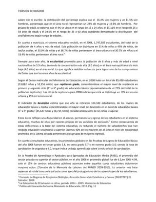 VERSION BORRADOR
saben leer ni escribir. la distribución del porcentaje explica que el 16.4% son mujeres y un 11.5% son
hombres, porcentajes que en el área rural representan un 24% de mujeres y 19.6% de hombres. Por
grupos de edad, se observa que el 4% se ubica en el rango de 15 a 24 años; el 15.12% en el rango de 25 a
59 años de edad; y el 19.6% en el rango de 35 a 60 años quedando demostrado la distribución del
analfabetismo según rango de edades..
En cuanto a matrícula, el sistema educativo recibió, en el 2008, 1,747,387 estudiantes, del total de la
población de 4 años y más de edad. Esta población se distribuye en 51% de niñas y 49% de niños, de
las/los cuales, el 30.9% de niñas y el 36.7% de niños pertenecen al área urbana y el 30.7% de niñas y el
33.4% de niños pertenecen al área rural.3
Siempre para este año, la escolaridad promedio para la población de 6 años y más de edad a nivel
nacional fue de 5.9 años, teniendo la concentración más alta (8.0 años) en el área metropolitana y la más
baja (4.0 años) en el área rural. Lo que significa redoblar esfuerzos para lograr uno de los compromisos
de Dakar que son los once años de escolaridad
Según el Censo matricular del Ministerio de Educación, en el 2008 hubo un total de 85,438 estudiantes
(33,082 niñas y 52,356 niños) que repitieron grado, concentrándose el mayor nivel de repitencia en
primero y segundo ciclo (1° a 6° grado) de educación básica (aproximadamente el 71% del total de la
población repitente). Las cifras de repitencia para 2008 indican que esta se distribuye en 10% en la zona
urbana y 15% en la zona rural.
El indicador de deserción estima que ese año se retiraron 104,342 estudiantes, de los niveles de
educación básica y media, concentrándose el mayor nivel de deserción en el nivel de educación básica
(1° a 9° grado)4
(45,627 niñas y 58,715 niños) considerándose otro de los retos s superar
Estos datos reflejan una disparidad en el acceso, permanencia y egreso de los estudiantes en el sistema
educativo, muchas de ellas por razones propias de las variables de exclusión.5
Como consecuencia de
estas deficiencias a la base del sistema educativo, es reducido el número de salvadoreños que han
recibido educación secundaria y superior (apenas 40% de los mayores de 25 años el nivel de escolaridad
promedio en la última década pertenecen a los grupos de mayores ingresos.
En cuanto a resultados educativos, los promedios globales en las Pruebas de Logros de Educación Básica
del año 2008 fueron en tercer grado 5.8, en sexto grado 5.7 y en noveno grado 5.6; siendo la nota de
aprobación de asignatura 6.0, lo que indica un bajo aprendizaje sobre la nota oficial de aprobación.
En la Prueba de Aprendizaje y Aptitudes para Egresados de Educación Media (PAES), el promedio del
sector privado es superior al sector público, en el año 2008 el promedio global fue de 6.2,en 2009 4.99,
solo el 15% de centros educativos públicos aparecen entre aquellos cuyos estudiantes obtuvieron
mayores notas. (Tomado de la Memoria de Labores del MINED 2009-2010). Lo anterior nos hace
repensar el rol de la escuela y el aula como ejes del protagonismo de los aprendizajes de los estudiantes.
3
Encuesta de Hogares de Propósitos Múltiples, dirección General de Estadística y Censos (DIGESTYC) El
Salvador, 2008
4
La Educación de El Salvador en cifras, período 2004 – 2009. Ministerio de Educación
5
Política de Educación Inclusiva, Ministerio de Educación, 2010, Pág. 12
 