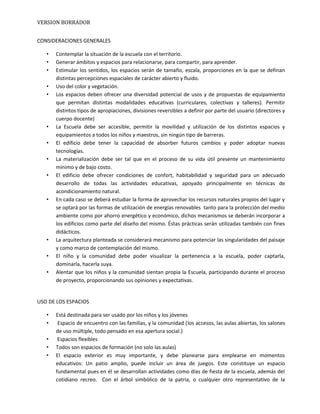 VERSION BORRADOR
CONSIDERACIONES GENERALES
• Contemplar la situación de la escuela con el territorio.
• Generar ámbitos y espacios para relacionarse, para compartir, para aprender.
• Estimular los sentidos, los espacios serán de tamaño, escala, proporciones en la que se definan
distintas percepciones espaciales de carácter abierto y fluido.
• Uso del color y vegetación.
• Los espacios deben ofrecer una diversidad potencial de usos y de propuestas de equipamiento
que permitan distintas modalidades educativas (curriculares, colectivas y talleres). Permitir
distintos tipos de apropiaciones, divisiones reversibles a definir por parte del usuario (directores y
cuerpo docente)
• La Escuela debe ser accesible, permitir la movilidad y utilización de los distintos espacios y
equipamientos a todos los niños y maestros, sin ningún tipo de barreras.
• El edificio debe tener la capacidad de absorber futuros cambios y poder adoptar nuevas
tecnologías.
• La materialización debe ser tal que en el proceso de su vida útil presente un mantenimiento
mínimo y de bajo costo.
• El edificio debe ofrecer condiciones de confort, habitabilidad y seguridad para un adecuado
desarrollo de todas las actividades educativas, apoyado principalmente en técnicas de
acondicionamiento natural.
• En cada caso se deberá estudiar la forma de aprovechar los recursos naturales propios del lugar y
se optará por las formas de utilización de energías renovables tanto para la protección del medio
ambiente como por ahorro energético y económico, dichos mecanismos se deberán incorporar a
los edificios como parte del diseño del mismo. Éstas prácticas serán utilizadas también con fines
didácticos.
• La arquitectura planteada se considerará mecanismo para potenciar las singularidades del paisaje
y como marco de contemplación del mismo.
• El niño y la comunidad debe poder visualizar la pertenencia a la escuela, poder captarla,
dominarla, hacerla suya.
• Alentar que los niños y la comunidad sientan propia la Escuela, participando durante el proceso
de proyecto, proporcionando sus opiniones y expectativas.
USO DE LOS ESPACIOS
• Está destinada para ser usado por los niños y los jóvenes
• Espacio de encuentro con las familias, y la comunidad (los accesos, las aulas abiertas, los salones
de uso múltiple, todo pensado en esa apertura social.)
• Espacios flexibles
• Todos son espacios de formación (no solo las aulas)
• El espacio exterior es muy importante, y debe planearse para emplearse en momentos
educativos: Un patio amplio, puede incluir un área de juegos. Este constituye un espacio
fundamental pues en él se desarrollan actividades como días de fiesta de la escuela, además del
cotidiano recreo. Con el árbol simbólico de la patria, o cualquier otro representativo de la
 