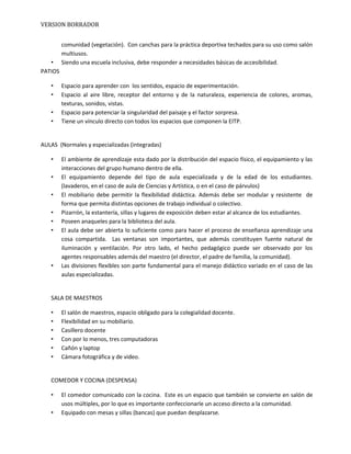 VERSION BORRADOR
comunidad (vegetación). Con canchas para la práctica deportiva techados para su uso como salón
multiusos.
• Siendo una escuela inclusiva, debe responder a necesidades básicas de accesibilidad.
PATIOS
• Espacio para aprender con los sentidos, espacio de experimentación.
• Espacio al aire libre, receptor del entorno y de la naturaleza, experiencia de colores, aromas,
texturas, sonidos, vistas.
• Espacio para potenciar la singularidad del paisaje y el factor sorpresa.
• Tiene un vínculo directo con todos los espacios que componen la EITP.
AULAS (Normales y especializadas (integradas)
• El ambiente de aprendizaje esta dado por la distribución del espacio físico, el equipamiento y las
interacciones del grupo humano dentro de ella.
• El equipamiento depende del tipo de aula especializada y de la edad de los estudiantes.
(lavaderos, en el caso de aula de Ciencias y Artística, o en el caso de párvulos)
• El mobiliario debe permitir la flexibilidad didáctica. Además debe ser modular y resistente de
forma que permita distintas opciones de trabajo individual o colectivo.
• Pizarrón, la estantería, sillas y lugares de exposición deben estar al alcance de los estudiantes.
• Poseen anaqueles para la biblioteca del aula.
• El aula debe ser abierta lo suficiente como para hacer el proceso de enseñanza aprendizaje una
cosa compartida. Las ventanas son importantes, que además constituyen fuente natural de
iluminación y ventilación. Por otro lado, el hecho pedagógico puede ser observado por los
agentes responsables además del maestro (el director, el padre de familia, la comunidad).
• Las divisiones flexibles son parte fundamental para el manejo didáctico variado en el caso de las
aulas especializadas.
SALA DE MAESTROS
• El salón de maestros, espacio obligado para la colegialidad docente.
• Flexibilidad en su mobiliario.
• Casillero docente
• Con por lo menos, tres computadoras
• Cañón y laptop
• Cámara fotográfica y de video.
COMEDOR Y COCINA (DESPENSA)
• El comedor comunicado con la cocina. Este es un espacio que también se convierte en salón de
usos múltiples, por lo que es importante confeccionarle un acceso directo a la comunidad.
• Equipado con mesas y sillas (bancas) que puedan desplazarse.
 