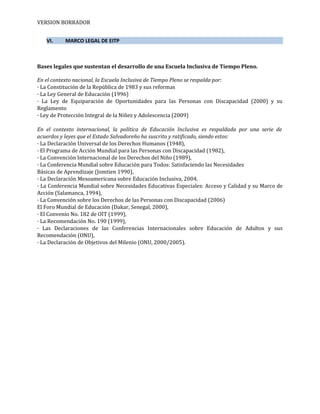 VERSION BORRADOR
VI. MARCO LEGAL DE EITP
Bases legales que sustentan el desarrollo de una Escuela Inclusiva de Tiempo Pleno.
En el contexto nacional, la Escuela Inclusiva de Tiempo Pleno se respalda por:
· La Constitución de la República de 1983 y sus reformas
· La Ley General de Educación (1996)
· La Ley de Equiparación de Oportunidades para las Personas con Discapacidad (2000) y su
Reglamento
· Ley de Protección Integral de la Niñez y Adolescencia (2009)
En el contexto internacional, la política de Educación Inclusiva es respaldada por una serie de
acuerdos y leyes que el Estado Salvadoreño ha suscrito y ratificado, siendo estos:
· La Declaración Universal de los Derechos Humanos (1948),
· El Programa de Acción Mundial para las Personas con Discapacidad (1982),
· La Convención Internacional de los Derechos del Niño (1989),
· La Conferencia Mundial sobre Educación para Todos: Satisfaciendo las Necesidades
Básicas de Aprendizaje (Jomtien 1990),
· La Declaración Mesoamericana sobre Educación Inclusiva, 2004.
· La Conferencia Mundial sobre Necesidades Educativas Especiales: Acceso y Calidad y su Marco de
Acción (Salamanca, 1994),
· La Convención sobre los Derechos de las Personas con Discapacidad (2006)
El Foro Mundial de Educación (Dakar, Senegal, 2000),
· El Convenio No. 182 de OIT (1999),
· La Recomendación No. 190 (1999),
· Las Declaraciones de las Conferencias Internacionales sobre Educación de Adultos y sus
Recomendación (ONU),
· La Declaración de Objetivos del Milenio (ONU, 2000/2005).
 
