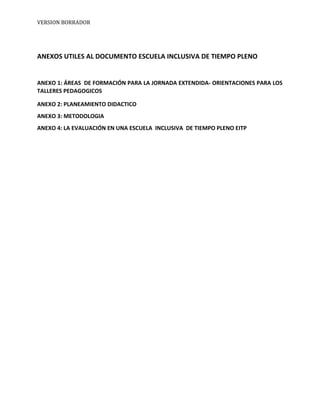 VERSION BORRADOR
ANEXOS UTILES AL DOCUMENTO ESCUELA INCLUSIVA DE TIEMPO PLENO
ANEXO 1: ÁREAS DE FORMACIÓN PARA LA JORNADA EXTENDIDA- ORIENTACIONES PARA LOS
TALLERES PEDAGOGICOS
ANEXO 2: PLANEAMIENTO DIDACTICO
ANEXO 3: METODOLOGIA
ANEXO 4: LA EVALUACIÓN EN UNA ESCUELA INCLUSIVA DE TIEMPO PLENO EITP
 