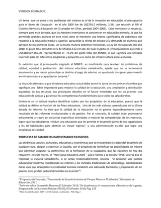 VERSION BORRADOR
Un tema que se suma a los problemas del sistema es el de la inversión en educación, el presupuesto
para el Ramo de Educación en el año 2009 fue de US$756.2 millones, 3.3%. con relación al PIB el
(Fuente: Revista la Educación de El salvador en Cifras, período 2004-2009). Cabe mencionar al respecto,
siempre para este período, que las mayores inversiones se concentran en educación primaria, lo que ha
permitido grandes avances en este nivel, pero se mantiene una brecha significativa de cobertura con
respecto a la educación media y superior, agravando la oferta de estudio a la demanda de alumnos que
egresan de los primeros ciclos. De la misma manera debemos mencionar, la Ley de Presupuesto del año
2010, el gasto total del MINED es de US$666.612.475.00, del cual el gasto en remuneraciones asciende a
US$488.007.165.00 representando el 73.2% del gasto total del MINED, lo que significa una limitada
inversión para los diferentes programas y proyectos a sí como de infraestructura en las escuelas.
Es evidente que el presupuesto asignado al MINED es insuficiente para resolver los problemas de
calidad, equidad y pertinencia del sistema educativo salvadoreño, aparte que no se incrementa
anualmente y en mayor porcentaje se destina al pago de salarios, no quedando márgenes para invertir
en infraestructura y capacitación docente.6
La situación demuestra que el sistema educativo actual debe asumir la tarea de encaminar el cambio que
signifique una labor importante para mejorar la calidad de la educación, una ampliación y distribución
equitativa de sus recursos. Los principales desafíos en el futuro inmediato son los de proveer una
educación de calidad y garantizar las competencias fundamentales para todos los salvadoreños.
Centrarse en la calidad implica identificar cuáles son los propósitos de la educación, puesto que la
calidad se define en función de los fines educativos. Uno de los más valiosos aprendizajes de la última
década de reforma ha sido que la calidad de la educación no se genera espontáneamente como
resultado de las reformas institucionales o de gestión. Por el contrario, la calidad debe promoverse
activamente a través de iniciativas específicas orientadas a mejorar las competencias de los maestros,
lograr que los estudiantes reciban una educación que les permita el desarrollo pleno de sus capacidades
y les dé habilidades para obtener un mayor ingreso7
, y una administración escolar que logre una
enseñanza de calidad.
PROPUESTA DE CAMBIO EDUCATIVO/MARCO FILOSOFICO.
Las dinámicas sociales, culturales, educativas y económicas que se encuentran a la base del desarrollo de
cualquier país, obligan a repensar la Escuela, con el propósito de identificar las posibilidades de mejora
que permitan asegurar su pertinencia en la formación de la ciudadanía que las naciones de hoy día
requieren. En este marco, el “Plan Social Educativo 2009 – 2014: Vamos a la Escuela” (PSE) acierta que al
repensar la escuela salvadoreña, si se actúa responsablemente, llevaría “a proponer una política
educacional moderna, modificando los criterios y los métodos tradicionales de aprendizaje, cambiándolos
hacia unos que desarrollen la creatividad humana mediante una adecuada formación y preparación de los
jóvenes en la gestión cultural del cambio en la acción8
”.
6
Propuesta de Proyecto, “Potenciando la Escuela Inclusiva de Tiempo Pleno en El Salvador”, Ministerio de
Educación, 2011.
7
Informe sobre Desarrollo Humano El Salvador 2010, “De la pobreza y el consumismo al bienestar de la gente,
Programa de las Naciones Unidas (PNUD), El Salvador 2010, Pág. 133
8
Plan Social Educativo 2009 – 2014: Vamos a la Escuela – PSE. Pág. 2
 