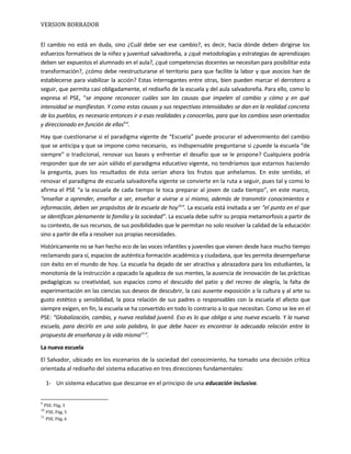 VERSION BORRADOR
El cambio no está en duda, sino ¿Cuál debe ser ese cambio?, es decir, hacia dónde deben dirigirse los
esfuerzos formativos de la niñez y juventud salvadoreña, a ¿qué metodologías y estrategias de aprendizajes
deben ser expuestos el alumnado en el aula?, ¿qué competencias docentes se necesitan para posibilitar esta
transformación?, ¿cómo debe reestructurarse el territorio para que facilite la labor y que asocios han de
establecerse para viabilizar la acción? Estas interrogantes entre otras, bien pueden marcar el derrotero a
seguir, que permita casi obligadamente, el rediseño de la escuela y del aula salvadoreña. Para ello, como lo
expresa el PSE, “se impone reconocer cuáles son las causas que impelen al cambio y cómo y en qué
intensidad se manifiestan. Y como estas causas y sus respectivas intensidades se dan en la realidad concreta
de los pueblos, es necesario entonces ir a esas realidades y conocerlas, para que los cambios sean orientados
y direccionado en función de ellas9
”.
Hay que cuestionarse si el paradigma vigente de “Escuela” puede procurar el advenimiento del cambio
que se anticipa y que se impone como necesario, es indispensable preguntarse si ¿puede la escuela “de
siempre” o tradicional, renovar sus bases y enfrentar el desafío que se le propone? Cualquiera podría
responder que de ser aún válido el paradigma educativo vigente, no tendríamos que estarnos haciendo
la pregunta, pues los resultados de ésta serían ahora los frutos que anhelamos. En este sentido, el
renovar el paradigma de escuela salvadoreña vigente se convierte en la ruta a seguir, pues tal y como lo
afirma el PSE “a la escuela de cada tiempo le toca preparar al joven de cada tiempo”, en este marco,
“enseñar a aprender, enseñar a ser, enseñar a vivirse a sí mismo, además de transmitir conocimientos e
información, deben ser propósitos de la escuela de hoy10
”. La escuela está invitada a ser “el punto en el que
se identifican plenamente la familia y la sociedad”. La escuela debe sufrir su propia metamorfosis a partir de
su contexto, de sus recursos, de sus posibilidades que le permitan no solo resolver la calidad de la educación
sino a partir de ella a resolver sus propias necesidades.
Históricamente no se han hecho eco de las voces infantiles y juveniles que vienen desde hace mucho tiempo
reclamando para sí, espacios de auténtica formación académica y ciudadana, que les permita desempeñarse
con éxito en el mundo de hoy. La escuela ha dejado de ser atractiva y abrazadora para los estudiantes, la
monotonía de la instrucción a opacado la agudeza de sus mentes, la ausencia de innovación de las prácticas
pedagógicas su creatividad, sus espacios como el descuido del patio y del recreo de alegría, la falta de
experimentación en las ciencias sus deseos de descubrir, la casi ausente exposición a la cultura y al arte su
gusto estético y sensibilidad, la poca relación de sus padres o responsables con la escuela el afecto que
siempre exigen, en fin, la escuela se ha convertido en todo lo contrario a lo que necesitan. Como se lee en el
PSE: “Globalización, cambio, y nueva realidad juvenil. Eso es lo que obliga a una nueva escuela. Y la nueva
escuela, para decirlo en una sola palabra, lo que debe hacer es encontrar la adecuada relación entre la
propuesta de enseñanza y la vida misma11
”.
La nueva escuela
El Salvador, ubicado en los escenarios de la sociedad del conocimiento, ha tomado una decisión crítica
orientada al rediseño del sistema educativo en tres direcciones fundamentales:
1- Un sistema educativo que descanse en el principio de una educación inclusiva.
9
PSE. Pág. 3
10
PSE. Pág. 5
11
PSE. Pág. 6
 