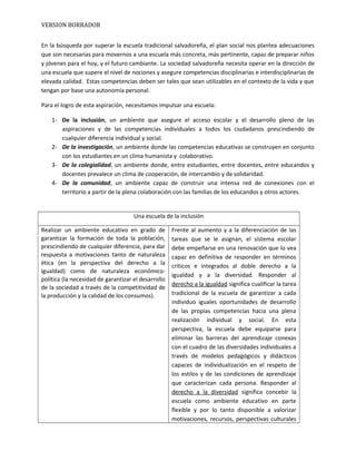 VERSION BORRADOR
En la búsqueda por superar la escuela tradicional salvadoreña, el plan social nos plantea adecuaciones
que son necesarias para movernos a una escuela más concreta, más pertinente, capaz de preparar niños
y jóvenes para el hoy, y el futuro cambiante. La sociedad salvadoreña necesita operar en la dirección de
una escuela que supere el nivel de nociones y asegure competencias disciplinarias e interdisciplinarias de
elevada calidad. Estas competencias deben ser tales que sean utilizables en el contexto de la vida y que
tengan por base una autonomía personal.
Para el logro de esta aspiración, necesitamos impulsar una escuela:
1- De la inclusión, un ambiente que asegure el acceso escolar y el desarrollo pleno de las
aspiraciones y de las competencias individuales a todos los ciudadanos prescindiendo de
cualquier diferencia individual y social.
2- De la investigación, un ambiente donde las competencias educativas se construyen en conjunto
con los estudiantes en un clima humanista y colaborativo.
3- De la colegialidad, un ambiente donde, entre estudiantes, entre docentes, entre educandos y
docentes prevalece un clima de cooperación, de intercambio y de solidaridad.
4- De la comunidad, un ambiente capaz de construir una intensa red de conexiones con el
territorio a partir de la plena colaboración con las familias de los educandos y otros actores.
Una escuela de la inclusión
Realizar un ambiente educativo en grado de
garantizar la formación de toda la población,
prescindiendo de cualquier diferencia, para dar
respuesta a motivaciones tanto de naturaleza
ética (en la perspectiva del derecho a la
igualdad) como de naturaleza económico-
política (la necesidad de garantizar el desarrollo
de la sociedad a través de la competitividad de
la producción y la calidad de los consumos).
Frente al aumento y a la diferenciación de las
tareas que se le asignan, el sistema escolar
debe empeñarse en una renovación que lo vea
capaz en definitiva de responder en términos
críticos e integrados al doble derecho a la
igualdad y a la diversidad. Responder al
derecho a la igualdad significa cualificar la tarea
tradicional de la escuela de garantizar a cada
individuo iguales oportunidades de desarrollo
de las propias competencias hacia una plena
realización individual y social. En esta
perspectiva, la escuela debe equiparse para
eliminar las barreras del aprendizaje conexas
con el cuadro de las diversidades individuales a
través de modelos pedagógicos y didácticos
capaces de individualización en el respeto de
los estilos y de las condiciones de aprendizaje
que caracterizan cada persona. Responder al
derecho a la diversidad significa concebir la
escuela como ambiente educativo en parte
flexible y por lo tanto disponible a valorizar
motivaciones, recursos, perspectivas culturales
 