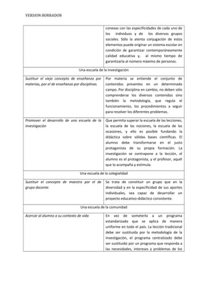 VERSION BORRADOR
conexas con las especificidades de cada uno de
los individuos y de los diversos grupos
sociales. Sólo la atenta conjugación de estos
elementos puede originar un sistema escolar en
condición de garantizar contemporáneamente
calidad educativa y, al mismo tiempo de
garantizarla al número máximo de personas.
Una escuela de la investigación
Sustituir el viejo concepto de enseñanza por
materias, por el de enseñanza por disciplinas.
Por materia se entiende el conjunto de
contenidos presentes en un determinado
campo. Por disciplina en cambio, no deben sólo
comprenderse los diversos contenidos sino
también la metodología, que regula el
funcionamiento, los procedimientos a seguir
para resolver los diferentes problemas.
Promover el desarrollo de una escuela de la
investigación
Que permita superar la escuela de las lecciones,
la escuela de las nociones, la escuela de las
ocasiones, y ello es posible fundando la
didáctica sobre sólidas bases científicas. El
alumno debe transformarse en el justo
protagonista de su propia formación. La
investigación se contrapone a la lección, el
alumno es el protagonista, y el profesor, aquél
que lo acompaña y estimula.
Una escuela de la colegialidad
Sustituir el concepto de maestro por el de
grupo docente.
Se trata de constituir un grupo que en la
diversidad y en la especificidad de sus aportes
individuales, sea capaz de desarrollar un
proyecto educativo-didáctico consistente.
Una escuela de la comunidad
Acercar al alumno a su contexto de vida En vez de someterlo a un programa
estandarizado que se aplica de manera
uniforme en todo el país. La lección tradicional
debe ser sustituida por la metodología de la
investigación, el programa centralizado debe
ser sustituido por un programa que responda a
las necesidades, intereses y problemas de los
 