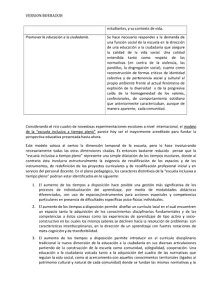VERSION BORRADOR
estudiantes, y su contexto de vida.
Promover la educación a la ciudadanía. Se hace necesario responder a la demanda de
una función social de la escuela en la dirección
de una educación a la ciudadanía que asegure
la calidad de la vida social. Una calidad
entendida tanto como respeto de las
normativas (en contra de la violencia, las
pandillas, la disgregación social), cuanto como
reconstrucción de formas criticas de identidad
colectiva y de pertenencia social y cultural al
propio ambiente frente al actual fenómeno de
explosión de la diversidad y de la progresiva
caída de la homogeneidad de los valores,
confesionales, de comportamiento cotidiano
que anteriormente caracterizaban, aunque de
manera aparente, cada comunidad.
Considerando el rico cuadro de novedosas experimentaciones escolares a nivel internacional, el modelo
de la “escuela inclusiva a tiempo pleno” parece hoy ser el mayormente acreditado para fundar la
perspectiva educativa presentada hasta ahora.
Este modelo coloca al centro la dimensión temporal de la escuela, pero lo hace involucrando
necesariamente todas las otras dimensiones citadas. Es entonces bastante reducido pensar que la
“escuela inclusiva a tiempo pleno” represente una simple dilatación de los tiempos escolares, donde al
contrario ésta involucra estructuralmente la exigencia de recalificación de los espacios y de los
instrumentos, de redefinición de los proyectos curriculares y de recalificación profesional inicial y en
servicio del personal docente. En el plano pedagógico, los caracteres distintivos de la “escuela inclusiva a
tiempo pleno” podrían estar identificados en lo siguiente:
1. El aumento de los tiempos a disposición hace posible una gestión más significativa de los
procesos de individualización del aprendizaje, por medio de modalidades didácticas
diferenciadas, con uso de espacios/instrumentos para acciones especiales y competencias
particulares en presencia de dificultades específicas psico-físicas individuales.
2. El aumento de los tiempos a disposición permite diseñar un currículo local en el cual encuentren
un espacio tanto la adquisición de los conocimientos disciplinarios fundamentales y de las
competencias a éstos conexas como las experiencias de aprendizaje de tipo activo y socio-
constructivo en las cuales los mismos saberes se declinen hacia la resolución de problemas con
características interdisciplinarias, en la dirección de un aprendizaje con fuertes notaciones de
meta-cognición y de transferibilidad.
3. El aumento de los tiempos a disposición permite introducir en el currículo disciplinario
tradicional la nueva dimensión de la educación a la ciudadanía en sus diversas articulaciones
partiendo de la construcción de la escuela como comunidad, colegialidad, cooperación. Una
educación a la ciudadanía volcada tanto a la adquisición del cuadro de las normativas que
regulan la vida social, como al acercamiento con aquellos conocimientos territoriales (ligados al
patrimonio cultural y natural de cada comunidad) donde se fundan las mismas normativas y la
 