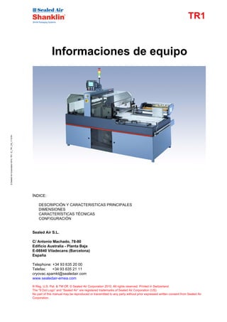 TR1


                                                                      Informaciones de equipo
© Sealed Air Corporation 2010, TR1, EI_TR1_ES_1110.fm




                                                        ÍNDICE:

                                                            DESCRIPCIÓN Y CARACTERISTICAS PRINCIPALES
                                                            DIMENSIONES
                                                            CARACTERÍSTICAS TÉCNICAS
                                                            CONFIGURACIÓN


                                                        Sealed Air S.L.

                                                        C/ Antonio Machado, 78-80
                                                        Edificio Australia - Planta Baja
                                                        E-08840 Viladecans (Barcelona)
                                                        España

                                                        Telephone: +34 93 635 20 00
                                                        Telefax:   +34 93 635 21 11
                                                        cryovac.spamkt@sealedair.com
                                                        www.sealedair-emea.com

                                                        ® Reg. U.S. Pat. & TM Off. © Sealed Air Corporation 2010. All rights reserved. Printed in Switzerland
                                                        The “9 Dot Logo” and “Sealed Air” are registered trademarks of Sealed Air Corporation (US).
                                                        No part of this manual may be reproduced or transmitted to any party without prior expressed written consent from Sealed Air
                                                        Corporation.
 