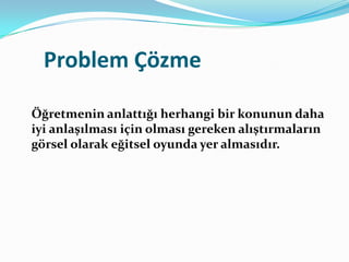 Problem Çözme

Öğretmenin anlattığı herhangi bir konunun daha
iyi anlaşılması için olması gereken alıştırmaların
görsel olarak eğitsel oyunda yer almasıdır.
 