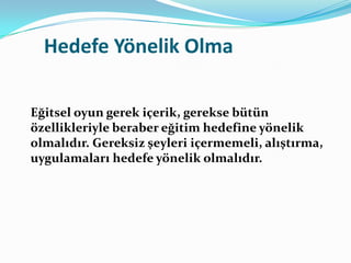 Hedefe Yönelik Olma

Eğitsel oyun gerek içerik, gerekse bütün
özellikleriyle beraber eğitim hedefine yönelik
olmalıdır. Gereksiz şeyleri içermemeli, alıştırma,
uygulamaları hedefe yönelik olmalıdır.
 