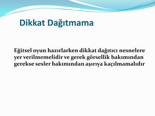 Dikkat Dağıtmama

Eğitsel oyun hazırlarken dikkat dağıtıcı nesnelere
yer verilmemelidir ve gerek görsellik bakımından
gerekse sesler bakımından aşırıya kaçılmamalıdır
 