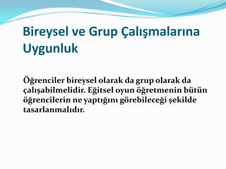 Bireysel ve Grup Çalışmalarına
Uygunluk

Öğrenciler bireysel olarak da grup olarak da
çalışabilmelidir. Eğitsel oyun öğretmenin bütün
öğrencilerin ne yaptığını görebileceği şekilde
tasarlanmalıdır.
 