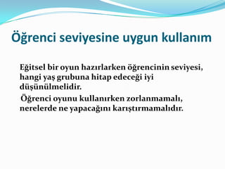 Öğrenci seviyesine uygun kullanım
 Eğitsel bir oyun hazırlarken öğrencinin seviyesi,
 hangi yaş grubuna hitap edeceği iyi
 düşünülmelidir.
 Öğrenci oyunu kullanırken zorlanmamalı,
 nerelerde ne yapacağını karıştırmamalıdır.
 
