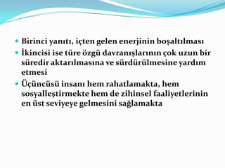  Birinci yanıtı, içten gelen enerjinin boşaltılması
 İkincisi ise türe özgü davranışlarının çok uzun bir
  süredir aktarılmasına ve sürdürülmesine yardım
  etmesi
 Üçüncüsü insanı hem rahatlamakta, hem
  sosyalleştirmekte hem de zihinsel faaliyetlerinin
  en üst seviyeye gelmesini sağlamakta
 