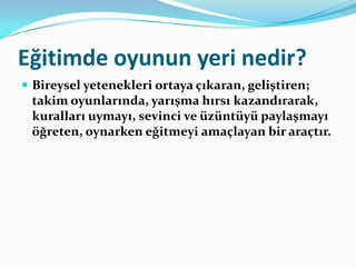 Eğitimde oyunun yeri nedir?
 Bireysel yetenekleri ortaya çıkaran, geliştiren;
 takim oyunlarında, yarışma hırsı kazandırarak,
 kuralları uymayı, sevinci ve üzüntüyü paylaşmayı
 öğreten, oynarken eğitmeyi amaçlayan bir araçtır.
 
