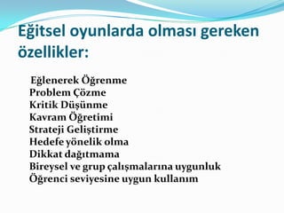 Eğitsel oyunlarda olması gereken
özellikler:
 Eğlenerek Öğrenme
 Problem Çözme
 Kritik Düşünme
 Kavram Öğretimi
 Strateji Geliştirme
 Hedefe yönelik olma
 Dikkat dağıtmama
 Bireysel ve grup çalışmalarına uygunluk
 Öğrenci seviyesine uygun kullanım
 