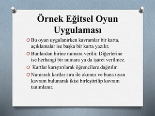 Örnek Eğitsel Oyun 
Uygulaması 
O Bu oyun uygulanırken kavramlar bir karta, 
açıklamalar ise başka bir karta yazılır. 
O Bunlardan birine numara verilir. Diğerlerine 
ise herhangi bir numara ya da işaret verilmez. 
O Kartlar karıştırılarak öğrencilere dağıtılır. 
O Numaralı kartlar sıra ile okunur ve buna uyan 
kavram bulunarak ikisi birleştirilip kavram 
tanımlanır. 
 