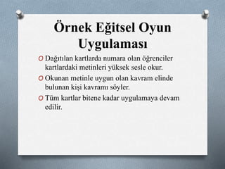 Örnek Eğitsel Oyun 
Uygulaması 
O Dağıtılan kartlarda numara olan öğrenciler 
kartlardaki metinleri yüksek sesle okur. 
O Okunan metinle uygun olan kavram elinde 
bulunan kişi kavramı söyler. 
O Tüm kartlar bitene kadar uygulamaya devam 
edilir. 
 