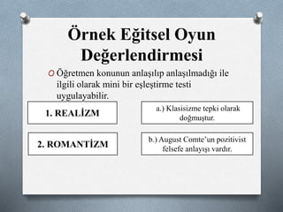 Örnek Eğitsel Oyun 
Değerlendirmesi 
O Öğretmen konunun anlaşılıp anlaşılmadığı ile 
ilgili olarak mini bir eşleştirme testi 
uygulayabilir. 
1. REALİZM 
2. ROMANTİZM 
a.) Klasisizme tepki olarak 
doğmuştur. 
b.) August Comte’un pozitivist 
felsefe anlayışı vardır. 
