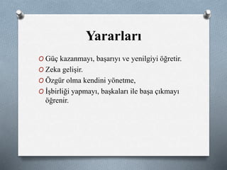 Yararları 
O Güç kazanmayı, başarıyı ve yenilgiyi öğretir. 
O Zeka gelişir. 
O Özgür olma kendini yönetme, 
O İşbirliği yapmayı, başkaları ile başa çıkmayı 
öğrenir. 
 
