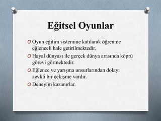 Eğitsel Oyunlar 
O Oyun eğitim sistemine katılarak öğrenme 
eğlenceli hale getirilmektedir. 
O Hayal dünyası ile gerçek dünya arasında köprü 
görevi görmektedir. 
O Eğlence ve yarışma unsurlarından dolayı 
zevkli bir çekişme vardır. 
O Deneyim kazanırlar. 
 