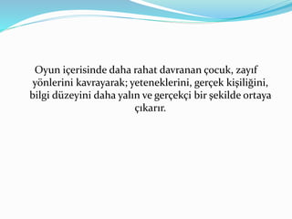 Oyun içerisinde daha rahat davranan çocuk, zayıf 
yönlerini kavrayarak; yeteneklerini, gerçek kişiliğini, 
bilgi düzeyini daha yalın ve gerçekçi bir şekilde ortaya 
çıkarır. 
 